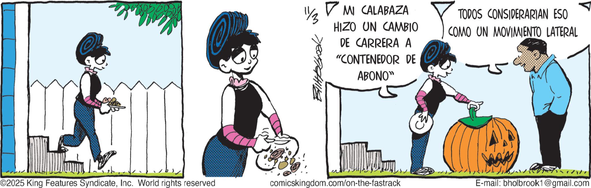 Graphics OCR: O ? MI CALABAZA HIZO UN CAMBIO DE CARRERA A "CONTENEDOR DE ABONO" TODOS CONSIDERARIAN ESO COMO UN MOVIMIENTO LATERAL O2025 King Features SyndicateInc. World rights reserved comicskingdom.com/on-the-fastrack E-mail: bholbrook1@gmail.com O ? MI CALABAZA HIZO UN CAMBIO DE CARRERA A " CONTENEDOR DE ABONO " TODOS CONSIDERARIAN ESO COMO UN MOVIMIENTO LATERAL O2025 King Features SyndicateInc. World rights reserved comicskingdom.com/on-the-fastrack E - mail : bholbrook1@gmail.com