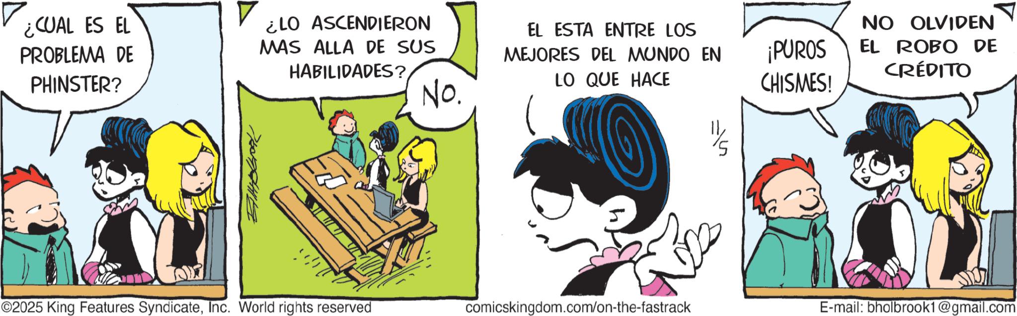 Publication OCR: ¿CUAL ES EL PROBLEMA DE PHINSTER? ¿LO ASCENDIERON MAS ALLA DE SUS HABILIDADES? No. C EL ESTA ENTRE LOS MEJORES DEL MUNDO EN LO QUE HACE NO OLVIDEN ¡PUROS CHISMES! EL ROBO DE CRÉDITO ©2025 King Features SyndicateInc. World rights reserved comicskingdom.com/on-the-fastrack E-mail: bholbrook1@gmail.com ¿ CUAL ES EL PROBLEMA DE PHINSTER ? ¿ LO ASCENDIERON MAS ALLA DE SUS HABILIDADES ? No. C EL ESTA ENTRE LOS MEJORES DEL MUNDO EN LO QUE HACE NO OLVIDEN ¡ PUROS CHISMES ! EL ROBO DE CRÉDITO © 2025 King Features SyndicateInc. World rights reserved comicskingdom.com/on-the-fastrack E - mail : bholbrook1@gmail.com