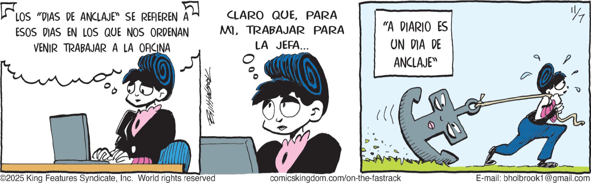 Comic book OCR: ? LOS "DIAS DE ANCLAJE" SE REFIEREN A ESOS DIAS EN LOS QUE NOS ORDENAN VENIR TRABAJAR A LA OFICINA Tegeting CLARO QUEPARA MITRABAJAR PARA LA JEFA... ??? "A DIARIO ES UN DIA DE ANCLAJE" ? ©2025 King Features SyndicateInc. World rights reserved comicskingdom.com/on-the-fastrack E-mail: bholbrook1@gmail.com ? LOS " DIAS DE ANCLAJE " SE REFIEREN A ESOS DIAS EN LOS QUE NOS ORDENAN VENIR TRABAJAR A LA OFICINA Tegeting CLARO QUEPARA MITRABAJAR PARA LA JEFA ... ??? " A DIARIO ES UN DIA DE ANCLAJE " ? © 2025 King Features SyndicateInc. World rights reserved comicskingdom.com/on-the-fastrack E - mail : bholbrook1@gmail.com