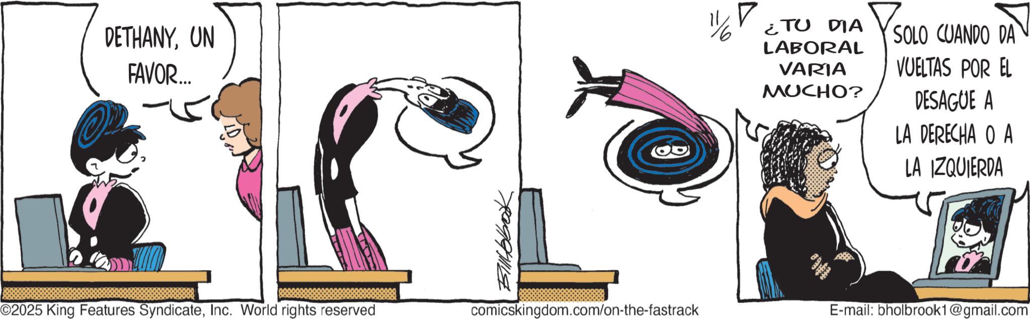 Publication OCR: DETHANYUN FAVOR... 1/6 ¿TU DIA LABORAL VARIA MUCHO? SOLO CUANDO DA VUELTAS POR EL DESAGUE A LA DERECHA O A LA IZQUIERDA ©2025 King Features SyndicateInc. World rights reserved comicskingdom.com/on-the-fastrack E-mail: bholbrook1@gmail.com DETHANYUN FAVOR ... 1/6 ¿ TU DIA LABORAL VARIA MUCHO ? SOLO CUANDO DA VUELTAS POR EL DESAGUE A LA DERECHA O A LA IZQUIERDA © 2025 King Features SyndicateInc. World rights reserved comicskingdom.com/on-the-fastrack E - mail : bholbrook1@gmail.com