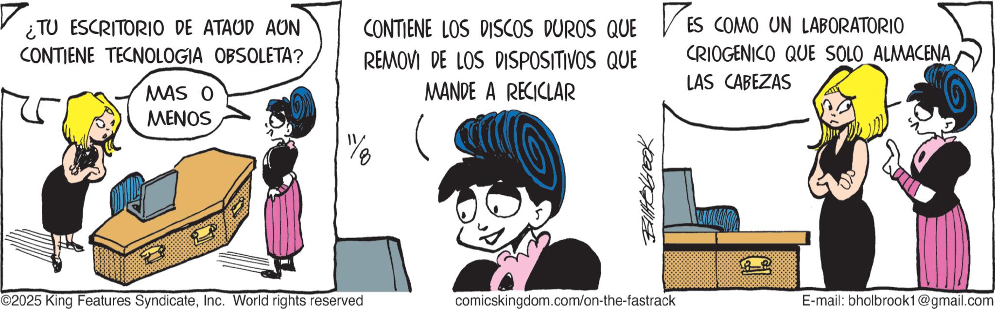 Graphics OCR: ¿TU ESCRITORIO DE ATAUD AUN CONTIENE TECNOLOGIA OBSOLETA? MAS O MENOS ©2025 King Features SyndicateInc. World rights reserved CONTIENE LOS DISCOS DUROS QUE REMOVI DE LOS DISPOSITIVOS QUE MANDE A RECICLAR DES ES COMO UN LABORATORIO CRIOGENICO QUE SOLO ALMACENA LAS CABEZAS Bittebrook comicskingdom.com/on-the-fastrack E-mail: bholbrook1@gmail.com ¿ TU ESCRITORIO DE ATAUD AUN CONTIENE TECNOLOGIA OBSOLETA ? MAS O MENOS © 2025 King Features SyndicateInc. World rights reserved CONTIENE LOS DISCOS DUROS QUE REMOVI DE LOS DISPOSITIVOS QUE MANDE A RECICLAR DES ES COMO UN LABORATORIO CRIOGENICO QUE SOLO ALMACENA LAS CABEZAS Bittebrook comicskingdom.com/on-the-fastrack E - mail : bholbrook1@gmail.com
