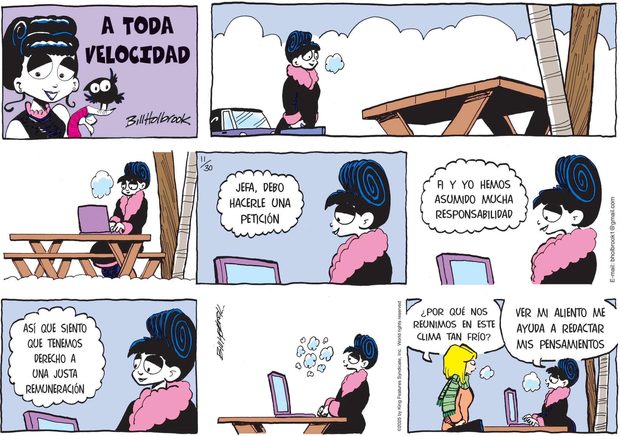 Publication OCR: ASÍ QUE SIENTO QUE TENEMOS DERECHO A UNA JUSTA REMUNERACIÓN A TODA VELOCIDAD BillHolbrook 30 JEFADEBO HACERLE UNA PETICIÓN FI Y YO HEMOS ASUMIDO MUCHA RESPONSABILIDAD 7011114 ©2025 by King Features SyndicateInc. World rights reserved ¿POR QUÉ NOS REUNIMOS EN ESTE CLIMA TAN FRÍO? VER MI ALIENTO ME AYUDA A REDACTAR MIS PENSAMIENTOS E-mail: bholbrook1@gmail.com ASÍ QUE SIENTO QUE TENEMOS DERECHO A UNA JUSTA REMUNERACIÓN A TODA VELOCIDAD BillHolbrook 30 JEFADEBO HACERLE UNA PETICIÓN FI Y YO HEMOS ASUMIDO MUCHA RESPONSABILIDAD 7011114 © 2025 by King Features SyndicateInc. World rights reserved ¿ POR QUÉ NOS REUNIMOS EN ESTE CLIMA TAN FRÍO ? VER MI ALIENTO ME AYUDA A REDACTAR MIS PENSAMIENTOS E - mail : bholbrook1@gmail.com