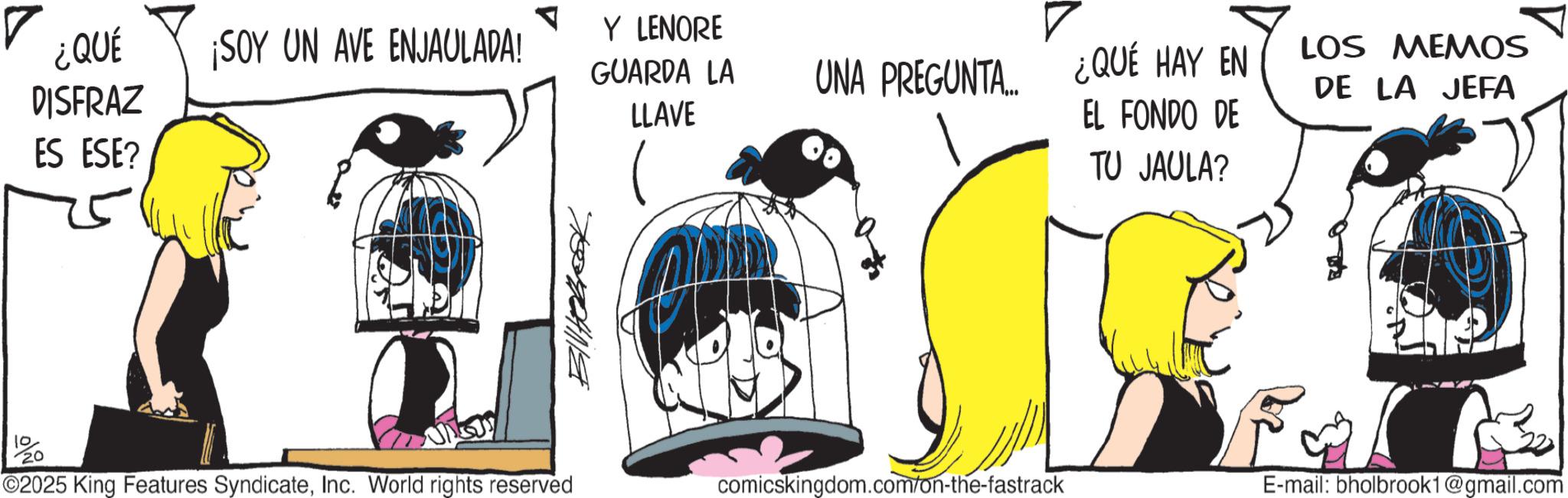 Animated cartoon OCR: ? ¿QUÉ ¡SOY UN AVE ENJAULADA! Y LENORE DISFRAZ ES ESE? GUARDA LA UNA PREGUNTA.... ¿QUÉ HAY EN LOS MEMOS DE LA JEFA LLAVE EL FONDO DE TU JAULA? ??????? 10 20 F ©2025 King Features SyndicateInc. World rights reserved comicskingdom.com/on-the-fastrack E-mail: bholbrook1@gmail.com ? ¿ QUÉ ¡ SOY UN AVE ENJAULADA ! Y LENORE DISFRAZ ES ESE ? GUARDA LA UNA PREGUNTA .... ¿ QUÉ HAY EN LOS MEMOS DE LA JEFA LLAVE EL FONDO DE TU JAULA ? ??????? 10 20 F © 2025 King Features SyndicateInc. World rights reserved comicskingdom.com/on-the-fastrack E - mail : bholbrook1@gmail.com