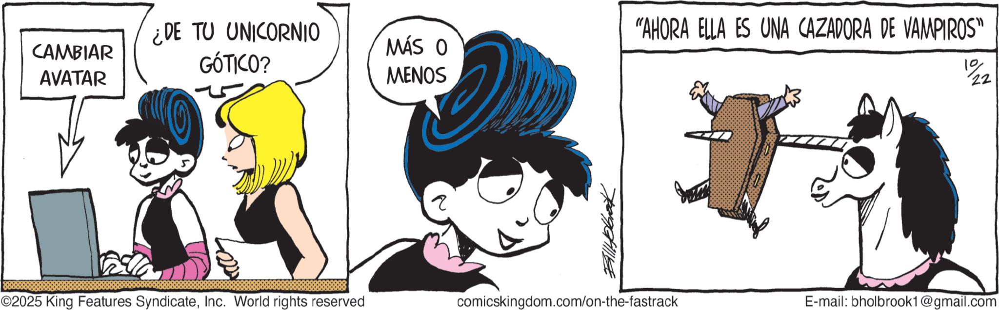 Comic book OCR: CAMBIAR AVATAR ¿DE TU UNICORNIO GÓTICO? "AHORA ELLA ES UNA CAZADORA DE VAMPIROS" MÁS O MENOS 10 22 ©2025 King Features SyndicateInc. World rights reserved ? BillHolbrook comicskingdom.com/on-the-fastrack E-mail: bholbrook1@gmail.com CAMBIAR AVATAR ¿ DE TU UNICORNIO GÓTICO ? " AHORA ELLA ES UNA CAZADORA DE VAMPIROS " MÁS O MENOS 10 22 © 2025 King Features SyndicateInc. World rights reserved ? BillHolbrook comicskingdom.com/on-the-fastrack E - mail : bholbrook1@gmail.com