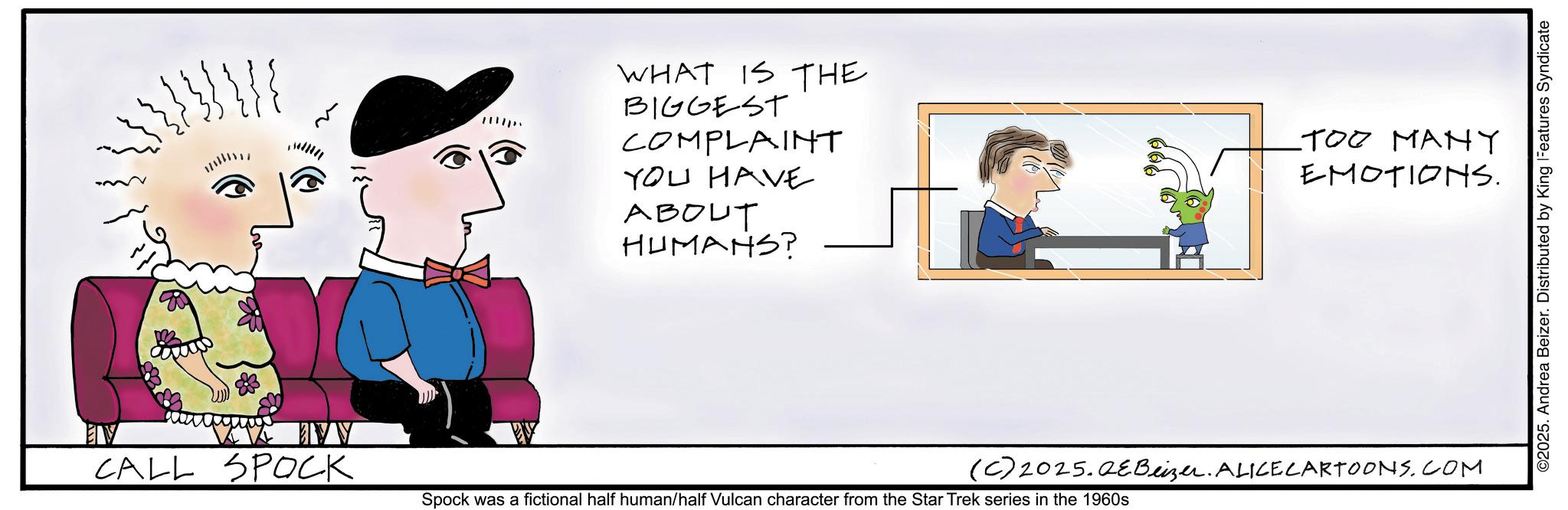 Sketch OCR: WHAT IS THE BIGGEST COMPLAINT YOU HAVE ABOUT HUMANS? -??? ???? EMOTIONS. CALL SPOCK (C) 2025.QEBeizer. ALICE CARTOONS.COM Spock was a fictional half human/half Vulcan character from the Star Trek series in the 1960s ©2025. Andrea Beizer. Distributed by King Features Syndicate WHAT IS THE BIGGEST COMPLAINT YOU HAVE ABOUT HUMANS ? -??? ???? EMOTIONS . CALL SPOCK ( C ) 2025.QEBeizer . ALICE CARTOONS.COM Spock was a fictional half human / half Vulcan character from the Star Trek series in the 1960s © 2025 . Andrea Beizer . Distributed by King Features Syndicate
