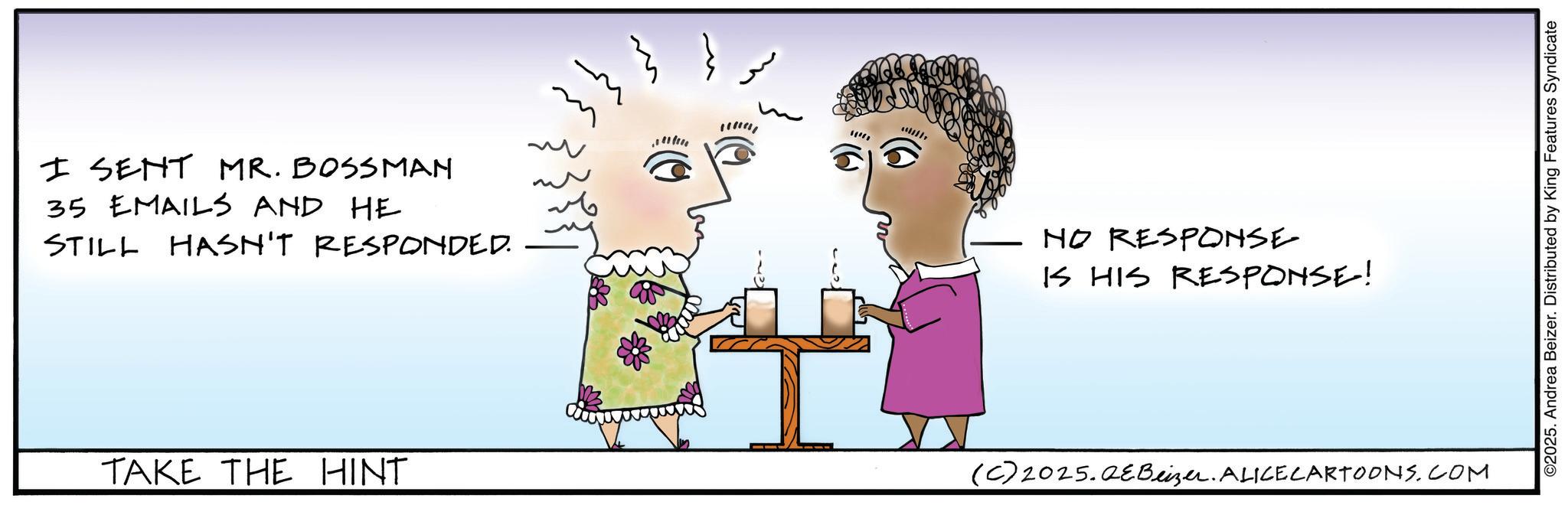Fiction OCR: I SENT MR. BOSSMAN 35 EMAILS AND HE STILL HASN'T RESPONDED. NO RESPONSE IS HIS RESPONSE! TAKE THE HINT (C) 2025.QeBeizer. ALICE CARTOONS.COM ©2025. Andrea Beizer. Distributed by King Features Syndicate I SENT MR . BOSSMAN 35 EMAILS AND HE STILL HASN'T RESPONDED . NO RESPONSE IS HIS RESPONSE ! TAKE THE HINT ( C ) 2025.QeBeizer . ALICE CARTOONS.COM © 2025 . Andrea Beizer . Distributed by King Features Syndicate