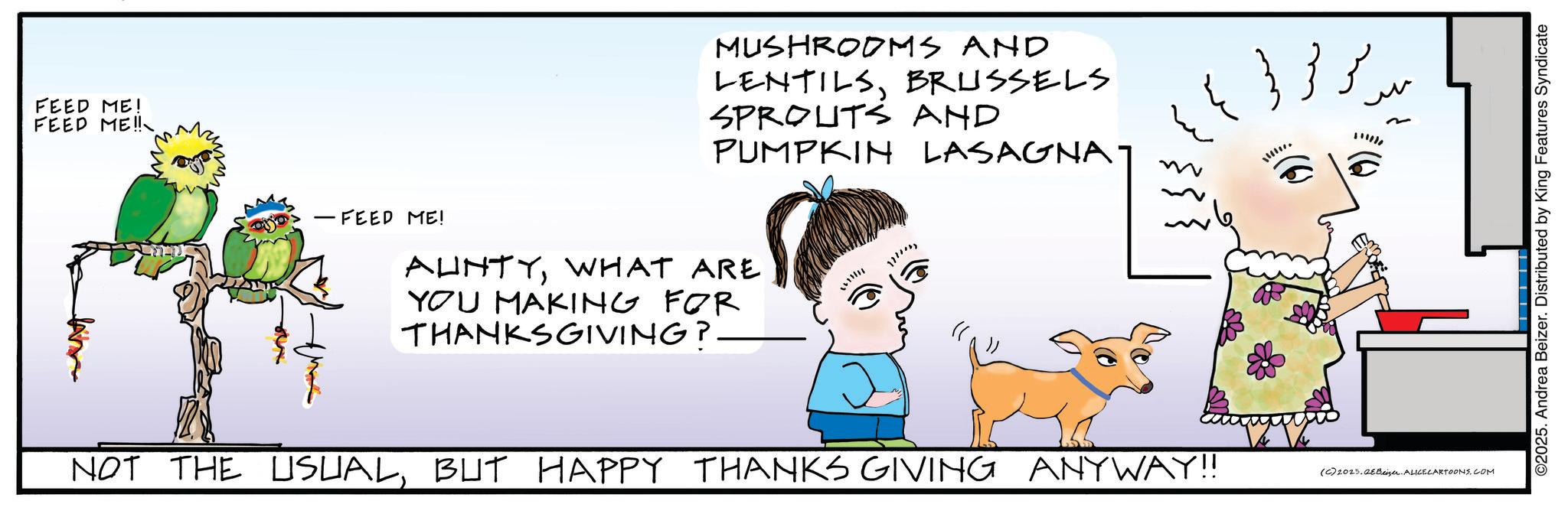 Graphics OCR: FEED ME! FEED ME!! - FEED ME! MUSHROOMS AND LENTILSBRUSSELS SPROUTS AND PUMPKIN LASAGNAT AUNTYWHAT ARE YOU MAKING FOR THANKSGIVING? ?? ?? ???? ?? ?? !!!!! NOT THE USUALBUT HAPPY THANKS GIVING ANYWAY!! (C) 2025.Beizer. ALICE CARTOONS.COM ©2025. Andrea Beizer. Distributed by King Features Syndicate FEED ME ! FEED ME !! - FEED ME ! MUSHROOMS AND LENTILSBRUSSELS SPROUTS AND PUMPKIN LASAGNAT AUNTYWHAT ARE YOU MAKING FOR THANKSGIVING ? ?? ?? ???? ?? ?? !!!!! NOT THE USUALBUT HAPPY THANKS GIVING ANYWAY !! ( C ) 2025.Beizer . ALICE CARTOONS.COM © 2025 . Andrea Beizer . Distributed by King Features Syndicate