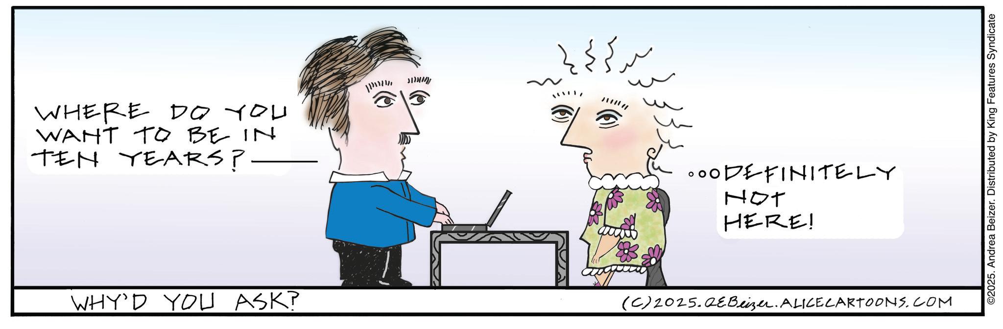 Fiction OCR: WHERE DO YOU WANT TO BE IN TEN YEARS?. ?? ?? ?? ??? ??? ?????? .00DEFINITELY NOT HERE! WHY'D YOU ASK? (C)2025.QEBeizer. ALICECARTOONS.COM ©2025. Andrea Beizer. Distributed by King Features Syndicate WHERE DO YOU WANT TO BE IN TEN YEARS ?. ?? ?? ?? ?? ? ??? ?????? .00DEFINITELY NOT HERE ! WHY'D YOU ASK ? ( C ) 2025.QEBeizer . ALICECARTOONS.COM © 2025 . Andrea Beizer . Distributed by King Features Syndicate
