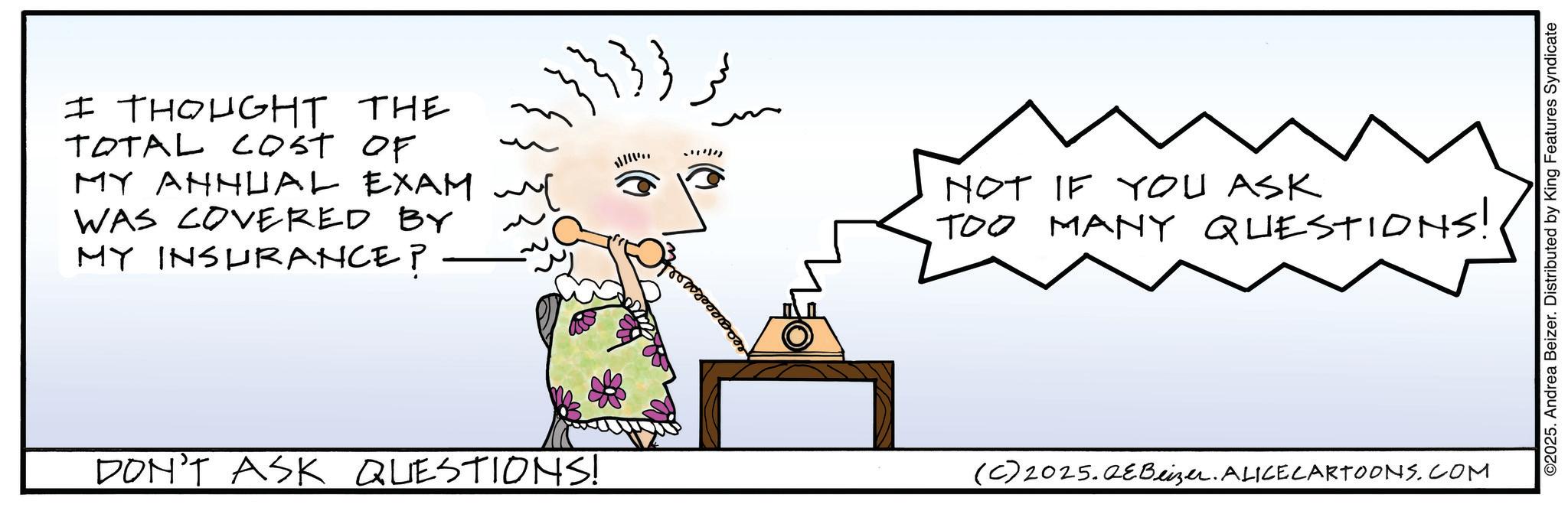 Fiction OCR: I THOUGHT THE TOTAL COST OF MY ANNUAL EXAM ~ WAS COVERED BY MY INSURANCE? {}}}} NOT IF YOU ASK TOO MANY QUESTIONS! DON'T ASK QUESTIONS! (C) 2025.QEBeizer. ALICE CARTOONS.COM ©2025. Andrea Beizer. Distributed by King Features Syndicate I THOUGHT THE TOTAL COST OF MY ANNUAL EXAM ~ WAS COVERED BY MY INSURANCE ? { } } } } NOT IF YOU ASK TOO MANY QUESTIONS ! DON'T ASK QUESTIONS ! ( C ) 2025.QEBeizer . ALICE CARTOONS.COM © 2025 . Andrea Beizer . Distributed by King Features Syndicate