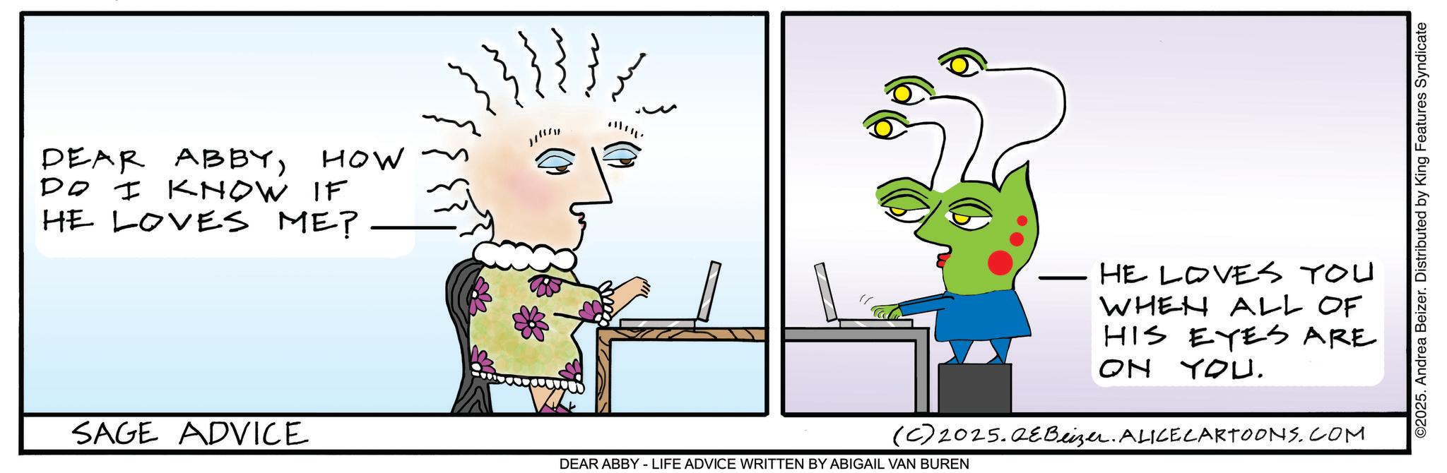 Fictional character OCR: DEAR ABBYDO I KNOW HOW IF HE LOVES ME? J SAGE ADVICE HE LOVES YOU WHEN ALL OF HIS EYES ARE ON YOU. (C) 2025.QeBeizer. ALICE CARTOONS.COM DEAR ABBY - LIFE ADVICE WRITTEN BY ABIGAIL VAN BUREN ©2025. Andrea Beizer. Distributed by King Features Syndicate DEAR ABBYDO I KNOW HOW IF HE LOVES ME ? J SAGE ADVICE HE LOVES YOU WHEN ALL OF HIS EYES ARE ON YOU . ( C ) 2025.QeBeizer . ALICE CARTOONS.COM DEAR ABBY - LIFE ADVICE WRITTEN BY ABIGAIL VAN BUREN © 2025 . Andrea Beizer . Distributed by King Features Syndicate