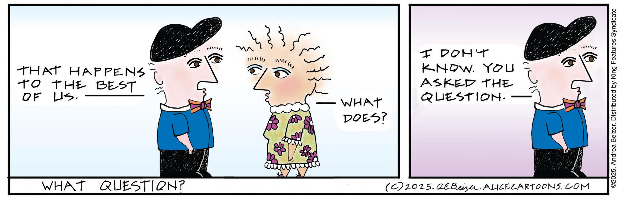 Fictional character OCR: THAT HAPPENS TO THE BEST OF US. WHAT QUESTION? ?? ??? WHAT DOES? I DON'T KNOW. YOU ASKED THE QUESTION. (C) 2025.QeBeizer. ALICE CARTOONS.COM ©2025. Andrea Beizer. Distributed by King Features Syndicate THAT HAPPENS TO THE BEST OF US . WHAT QUESTION ? ?? ??? WHAT DOES ? I DON'T KNOW . YOU ASKED THE QUESTION . ( C ) 2025.QeBeizer . ALICE CARTOONS.COM © 2025 . Andrea Beizer . Distributed by King Features Syndicate