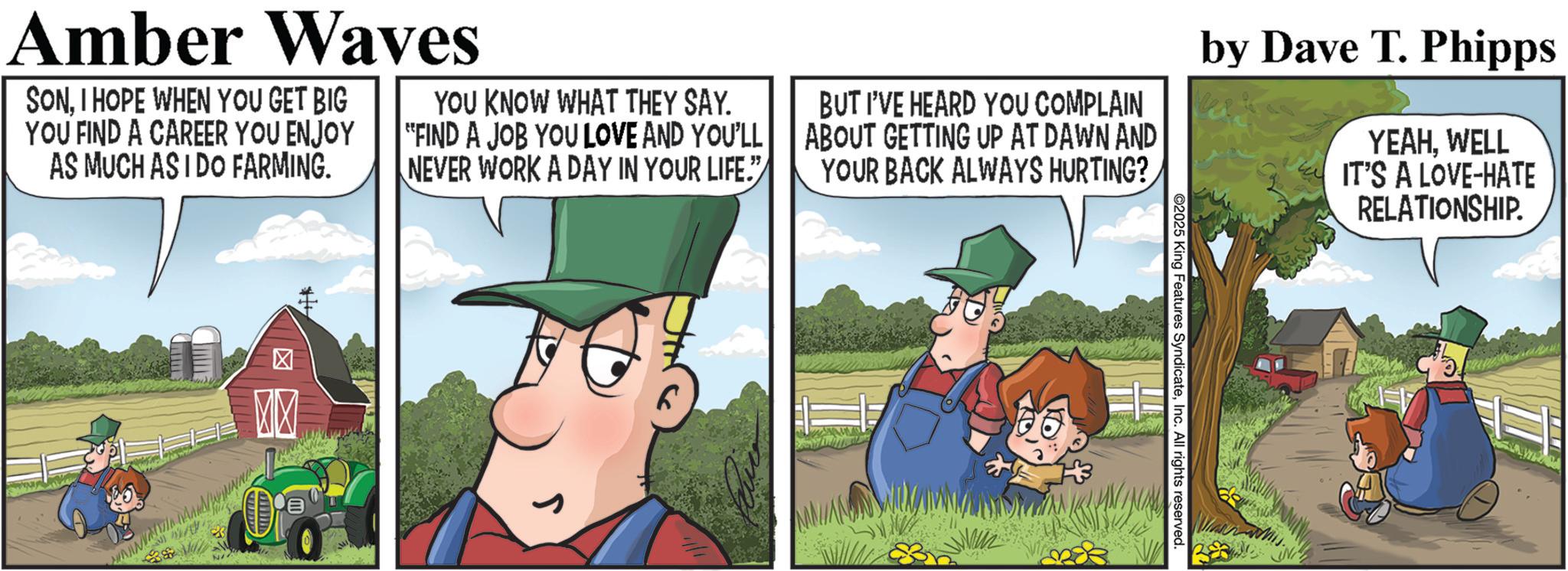 Animated cartoon OCR: RELATIONSHIP. Amber Waves SONI HOPE WHEN YOU GET BIG YOU FIND A CAREER YOU ENJOY AS MUCH AS I DO FARMING. YOU KNOW WHAT THEY SAY. "FIND A JOB YOU LOVE AND YOU'LL||| NEVER WORK A DAY IN YOUR LIFE." BUT I'VE HEARD YOU COMPLAIN ABOUT GETTING UP AT DAWN AND YOUR BACK ALWAYS HURTING? by Dave T. Phipps YEAHWELL IT'S A LOVE-HATE ? M ©2025 King Features SyndicateInc. All rights reserved. RELATIONSHIP . Amber Waves SONI HOPE WHEN YOU GET BIG YOU FIND A CAREER YOU ENJOY AS MUCH AS I DO FARMING . YOU KNOW WHAT THEY SAY . " FIND A JOB YOU LOVE AND YOU'LL ||| NEVER WORK A DAY IN YOUR LIFE . " BUT I'VE HEARD YOU COMPLAIN ABOUT GETTING UP AT DAWN AND YOUR BACK ALWAYS HURTING ? by Dave T. Phipps YEAHWELL IT'S A LOVE - HATE ? M © 2025 King Features SyndicateInc. All rights reserved .