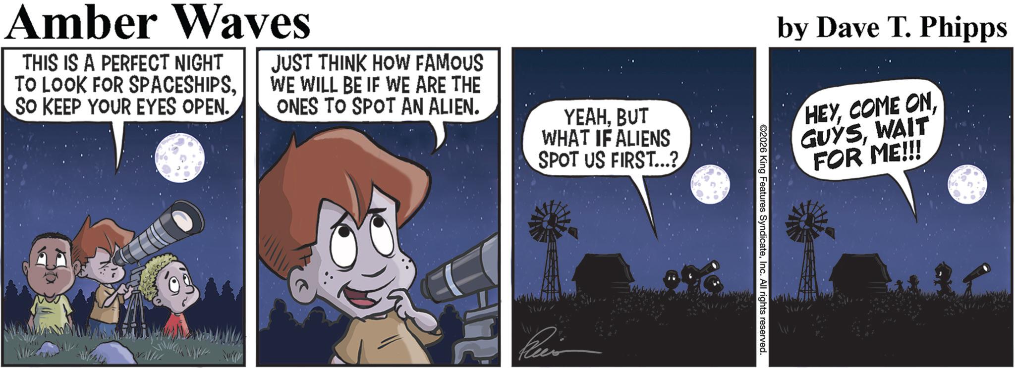Photo caption OCR: Amber Waves THIS IS A PERFECT NIGHT TO LOOK FOR SPACESHIPSSO KEEP YOUR EYES OPEN. JUST THINK HOW FAMOUS WE WILL BE IF WE ARE THE ONES TO SPOT AN ALIEN. YEAHBUT WHAT IF ALIENS SPOT US FIRST...? 5 by Dave T. Phipps HEYWAIT FOR ME!!! ©2026 King Features SyndicateInc. All rights reserved. Amber Waves THIS IS A PERFECT NIGHT TO LOOK FOR SPACESHIPSSO KEEP YOUR EYES OPEN . JUST THINK HOW FAMOUS WE WILL BE IF WE ARE THE ONES TO SPOT AN ALIEN . YEAHBUT WHAT IF ALIENS SPOT US FIRST ... ? 5 by Dave T. Phipps HEYCOME ONWAIT FOR ME !!! © 2026 King Features SyndicateInc. All rights reserved .