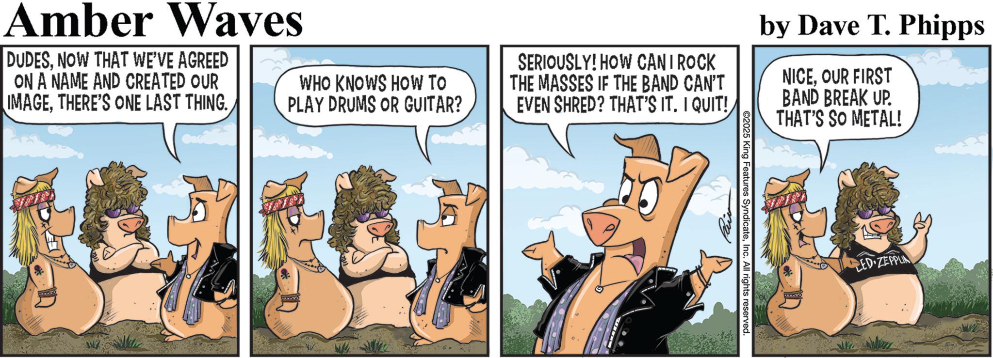 Comic book OCR: Amber Waves DUDESNOW THAT WE'VE AGREED ON A NAME AND CREATED OUR IMAGETHERE'S ONE LAST THING. WHO KNOWS HOW TO PLAY DRUMS OR GUITAR? SERIOUSLY! HOW CAN I ROCK THE MASSES IF THE BAND CAN'T EVEN SHRED? THAT'S IT. I QUIT! by Dave T. Phipps NICE. OUR FIRST BAND BREAK UP. THAT'S SO METAL! ©2025 King Features SyndicateInc. All rights reserved. LED ZEPPLIN Amber Waves DUDESNOW THAT WE'VE AGREED ON A NAME AND CREATED OUR IMAGETHERE'S ONE LAST THING . WHO KNOWS HOW TO PLAY DRUMS OR GUITAR ? SERIOUSLY ! HOW CAN I ROCK THE MASSES IF THE BAND CAN'T EVEN SHRED ? THAT'S IT . I QUIT ! by Dave T. Phipps NICE . OUR FIRST BAND BREAK UP . THAT'S SO METAL ! © 2025 King Features SyndicateInc. All rights reserved . LED ZEPPLIN