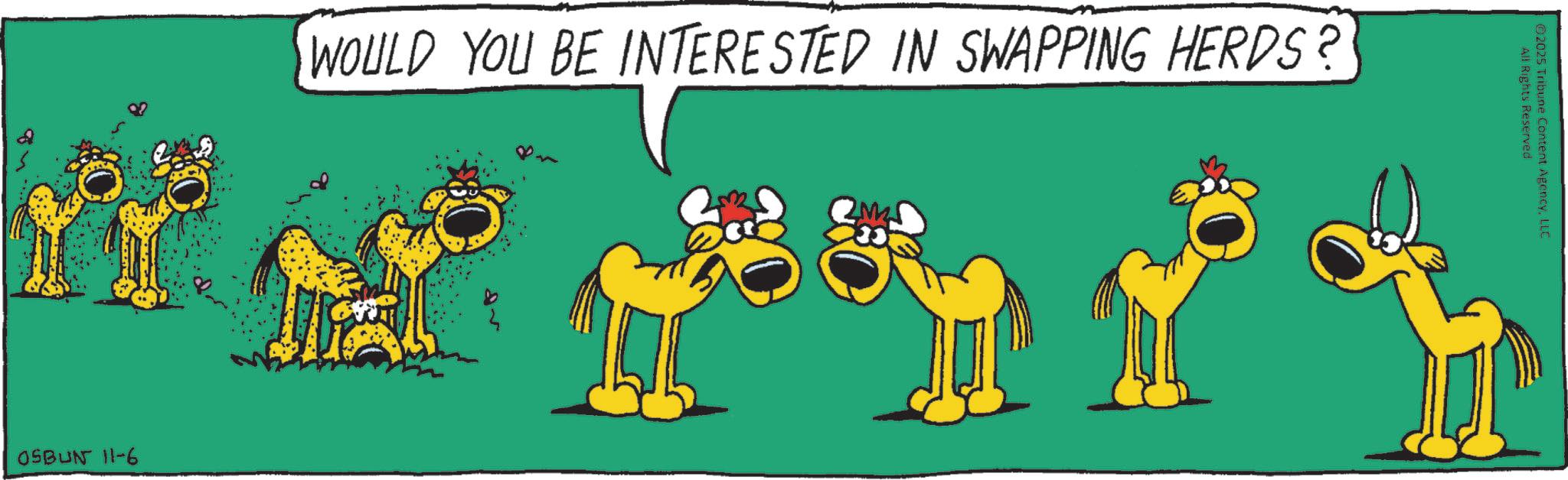 Animal Figure OCR: WOULD YOU BE INTERESTED IN SWAPPING HERDS? OSBUN 11-6 All Rights Reserved ©2025 Tribune Content AgencyLLC WOULD YOU BE INTERESTED IN SWAPPING HERDS ? OSBUN 11-6 All Rights Reserved © 2025 Tribune Content Agency