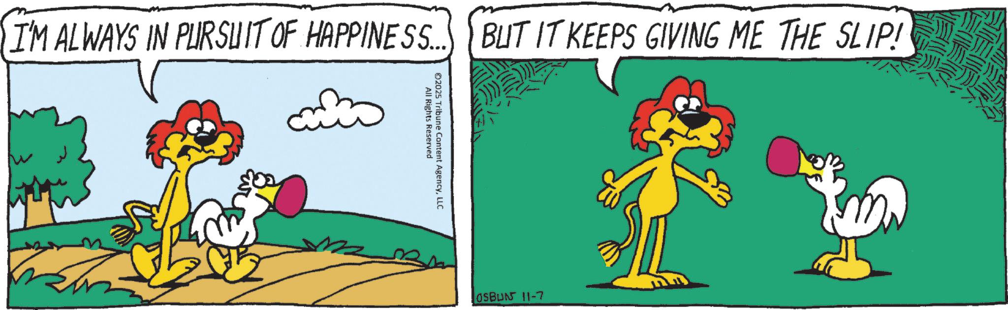 Tail OCR: I'M ALWAYS IN PURSUIT OF HAPPINESS... BUT IT KEEPS GIVING ME THE SLIP! All Rights Reserved 02025 Tribune Content AgencyLLC ? OSBUN 11-7 I'M ALWAYS IN PURSUIT OF HAPPINESS ... BUT IT KEEPS GIVING ME THE SLIP ! All Rights Reserved 02025 Tribune Content AgencyLLC ? OSBUN 11-7