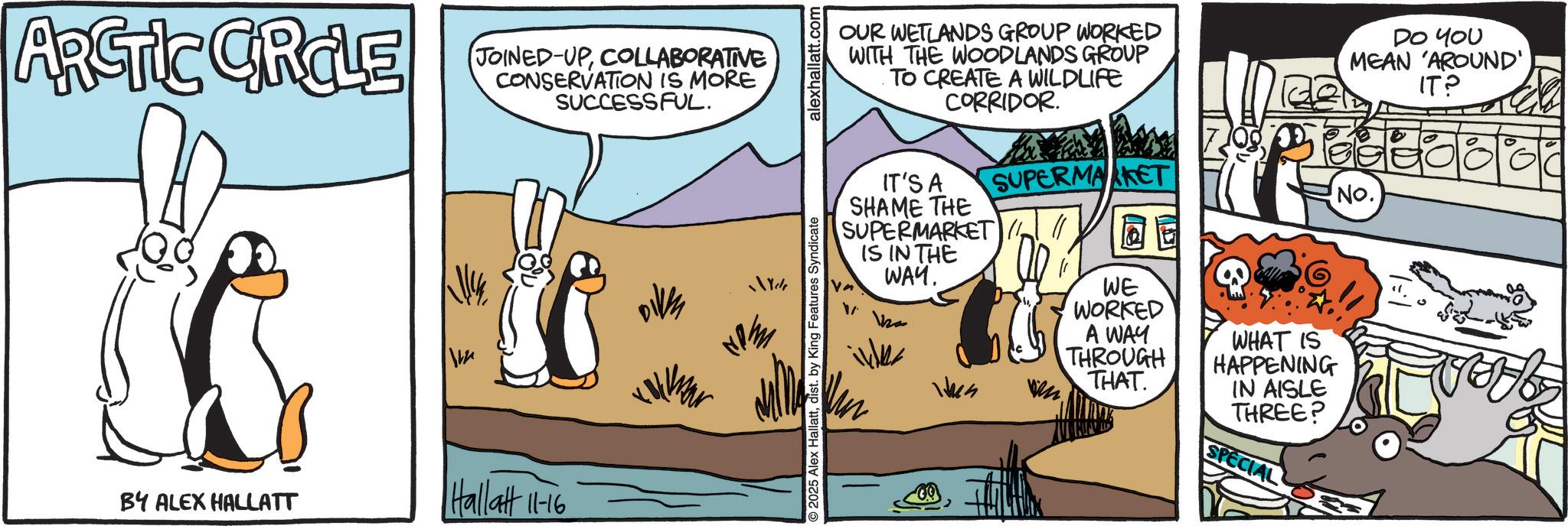 Comic book OCR: ARCTIC CROLE JOINED-UPCOLLABORATIVE CONSERVATION IS MORE SUCCESSFUL. BY ALEX HALLATT Hallatt 11-16 O2025 Alex Hallattdist. by King Features Syndicate alexhallatt.com OUR WETLANDS GROUP WORKED WITH THE WOODLANDS GROUP TO CREATE A WILDLIFE CORRIDOR. DO YOU MEAN 'AROUND' IT? IT'S A SHAME THE SUPERMARKET IS IN THE WAY. SUPERMARKET No. Hun vn WE WORKED A WAY THROUGH THAT WHAT IS HAPPENING IN AISLE THREE? SPECIAL ARCTIC CROLE JOINED - UPCOLLABORATIVE CONSERVATION IS MORE SUCCESSFUL . BY ALEX HALLATT Hallatt 11-16 O2025 Alex Hallattdist . by King Features Syndicate alexhallatt.com OUR WETLANDS GROUP WORKED WITH THE WOODLANDS GROUP TO CREATE A WILDLIFE CORRIDOR . DO YOU MEAN ' AROUND ' IT ? IT'S A SHAME THE SUPERMARKET IS IN THE WAY . SUPERMARKET No. Hun vn WE WORKED A WAY THROUGH THAT WHAT IS HAPPENING IN AISLE THREE ? SPECIAL
