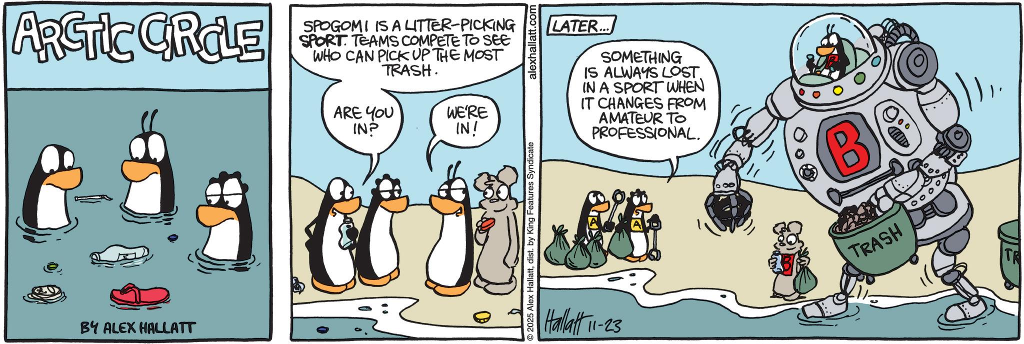 Comic book OCR: ARCTIC GROLE BY ALEX HALLATT SPOGOMI IS A LITTER-PICKING SPORT TEAMS COMPETE TO SEE WHO CAN PICK UP THE MOST TRASH. ARE YOU IN? WE'RE IN! O 2025 Alex Hallattdist. by King Features Syndicate alexhallatt.com Hallatt 11-23 LATER... SOMETHING IS ALWAYS LOST. IN A SPORT WHEN IT CHANGES FROM AMATEUR TO PROFESSIONAL. B TRASH D ARCTIC GROLE BY ALEX HALLATT SPOGOMI IS A LITTER - PICKING SPORT TEAMS COMPETE TO SEE WHO CAN PICK UP THE MOST TRASH . ARE YOU IN ? WE'RE IN ! O 2025 Alex Hallattdist . by King Features Syndicate alexhallatt.com Hallatt 11-23 LATER ... SOMETHING IS ALWAYS LOST . IN A SPORT WHEN IT CHANGES FROM AMATEUR TO PROFESSIONAL . B TRASH D