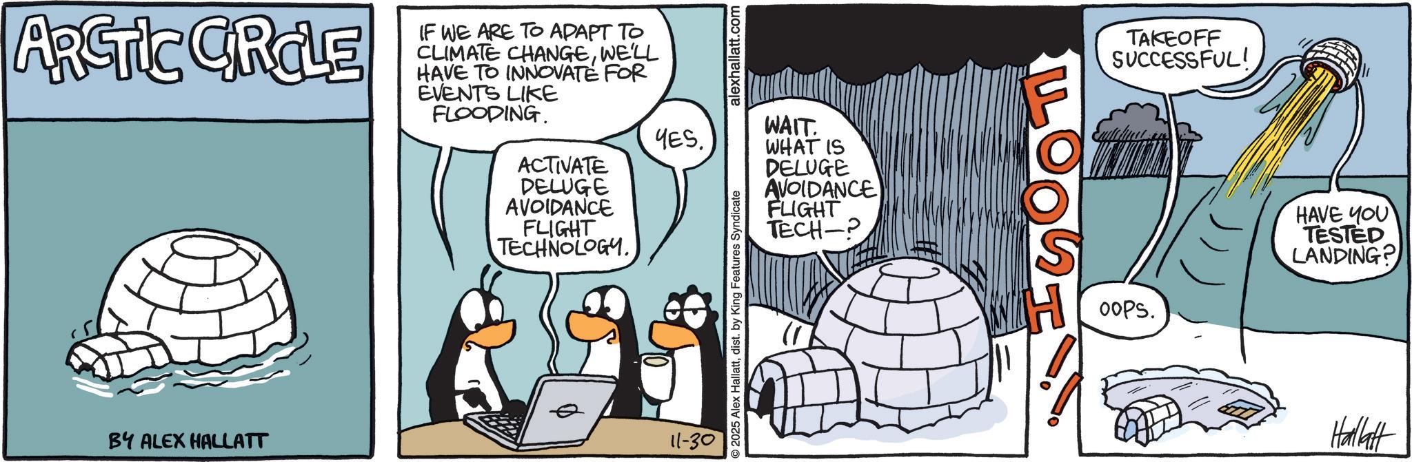Arctic OCR: ARCTIC CIRCLE BY ALEX HALLATT IF WE ARE TO ADAPT TO CLIMATE CHANGEWE'LL HAVE TO INNOVATE FOR EVENTS LIKE FLOODING. alexhallatt.com WAIT. YESACTIVATE DELUGE AVOIDANCE FLIGHT TECHNOLOGY. 11-30 O2025 Alex Hallattdist. by King Features Syndicate WHAT IS DELUGE AVOIDANCE FLIGHT TECH-P LOO TAKEOFF SUCCESSFUL! Oops. - HAVE YOU TESTED LANDING? Hallatt ARCTIC CIRCLE BY ALEX HALLATT IF WE ARE TO ADAPT TO CLIMATE CHANGEWE'LL HAVE TO INNOVATE FOR EVENTS LIKE FLOODING . alexhallatt.com WAIT . YESACTIVATE DELUGE AVOIDANCE FLIGHT TECHNOLOGY . 11-30 O2025 Alex Hallattdist . by King Features Syndicate WHAT IS DELUGE AVOIDANCE FLIGHT TECH - P LOO TAKEOFF SUCCESSFUL ! Oops . - HAVE YOU TESTED LANDING ? Hallatt