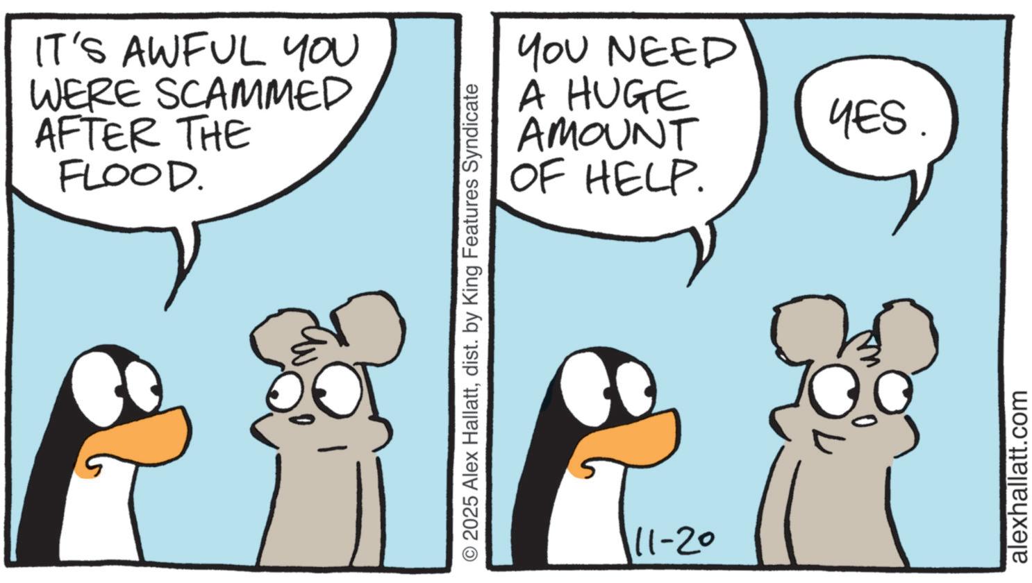 Graphics OCR: IT'S AWFUL YOU WERE SCAMMED AFTER THE FLOOD. YOU NEED A HUGE AMOUNT OF HELP. © 2025 Alex Hallattdist. by King Features Syndicate 11-20 YES. alexhallatt.com IT'S AWFUL YOU WERE SCAMMED AFTER THE FLOOD . YOU NEED A HUGE AMOUNT OF HELP . © 2025 Alex Hallattdist . by King Features Syndicate 11-20 YES . alexhallatt.com