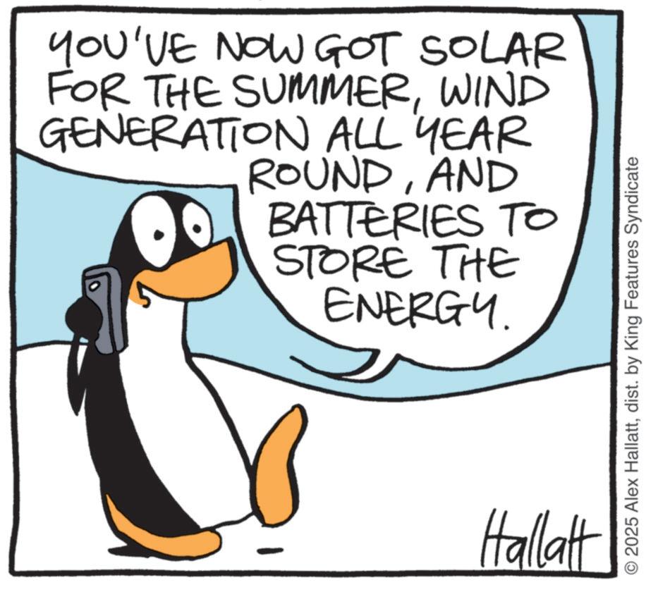 Photo caption OCR: YOU'VE NOW GOT SOLAR FOR THE SUMMERWIND GENERATION ALL YEAR ROUNDAND BATTERIES TO STORE THE ENERGY. Hallatt 2025 Alex Hallattdist. by King Features Syndicate YOU'VE NOW GOT SOLAR FOR THE SUMMERWIND GENERATION ALL YEAR ROUNDAND BATTERIES TO STORE THE ENERGY . Hallatt 2025 Alex Hallattdist . by King Features Syndicate