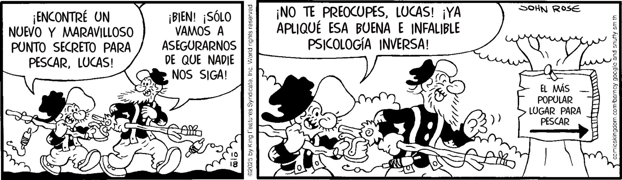 Comic book OCR: ¡ENCONTRÉ UN NUEVO Y MARAVILLOSO PUNTO SECRETO PARA PESCARLUCAS! ¡BIEN! ¡SÓLO VAMOS A ASEGURARNOS DE QUE NADIE NOS SIGA! 0:00 ©2025 by King Features SyndicateInc. World rights reserved. ¡NO TE PREOCUPESLUCAS! ¡YA APLIQUÉ ESA BUENA E INFALIBLE PSICOLOGÍA INVERSA! JOHN ROSE EL MÁS POPULAR LUGAR PARA PESCAR ??? comicskingdom.com/barncy google and snuffy sm th ¡ ENCONTRÉ UN NUEVO Y MARAVILLOSO PUNTO SECRETO PARA PESCARLUCAS ! ¡ BIEN ! ¡ SÓLO VAMOS A ASEGURARNOS DE QUE NADIE NOS SIGA ! 0:00 © 2025 by King Features SyndicateInc. World rights reserved . ¡ NO TE PREOCUPESLUCAS ! ¡ YA APLIQUÉ ESA BUENA E INFALIBLE PSICOLOGÍA INVERSA ! JOHN ROSE EL MÁS POPULAR LUGAR PARA PESCAR ??? comicskingdom.com/barncy google and snuffy sm th
