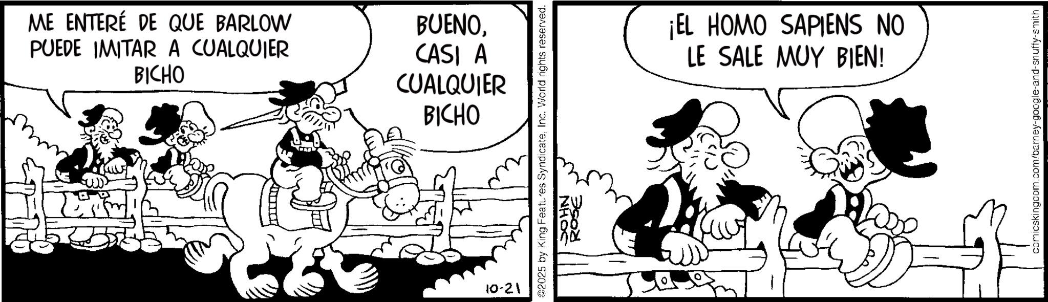Animated cartoon OCR: ME ENTERÉ DE QUE BARLOW PUEDE IMITAR A CUALQUIER BICHO BUENOCASI A CUALQUIER BICHO 10-21 02025 by King Features SyndicateInc. World rights reserved. SOHN ROSE ¡EL HOMO SAPIENS NO LE SALE MUY BIEN! comicskingcom.com/barney-google-and-snuffy-smith ME ENTERÉ DE QUE BARLOW PUEDE IMITAR A CUALQUIER BICHO BUENOCASI A CUALQUIER BICHO 10-21 02025 by King Features SyndicateInc. World rights reserved . SOHN ROSE ¡ EL HOMO SAPIENS NO LE SALE MUY BIEN ! comicskingcom.com/barney-google-and-snuffy-smith