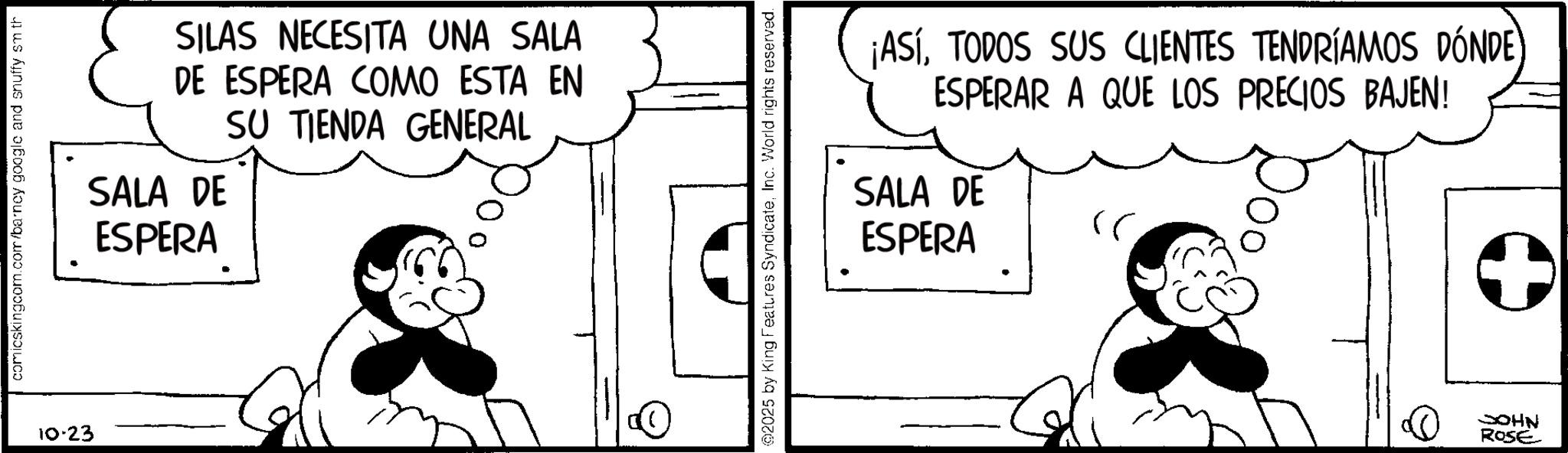 Fictional character OCR: comicskingcom.com/barney google and snuffy sm th 10-23 SILAS NECESITA UNA SALA DE ESPERA COMO ESTA EN SALA DE ESPERA SU TIENDA GENERAL OP @2025 by King Features SyndicateInc. World rights reserved. ¡ASÍTODOS SUS CLIENTES TENDRÍAMOS DÓNDE ESPERAR A QUE LOS PRECIOS BAJEN! SALA DE ESPERA )) JOHN ROSE + comicskingcom.com/barney google and snuffy sm th 10-23 SILAS NECESITA UNA SALA DE ESPERA COMO ESTA EN SALA DE ESPERA SU TIENDA GENERAL OP @ 2025 by King Features SyndicateInc. World rights reserved . ¡ ASÍTODOS SUS CLIENTES TENDRÍAMOS DÓNDE ESPERAR A QUE LOS PRECIOS BAJEN ! SALA DE ESPERA ) ) JOHN ROSE +