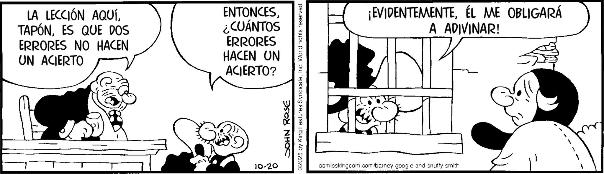 Animation OCR: LA LECCIÓN AQUÍES QUE DOS ERRORES NO HACEN UN ACIERTO ENTONCES¿CUÁNTOS ERRORES HACEN UN ACIERTO? 10-20 JOHN ROSE ©2025 by King Features SyndicateInc. World rights reserved. ¡EVIDENTEMENTEÉL ME OBLIGARÁ A ADIVINAR! comicskingcom.com/barncy googo and snuffy smith LA LECCIÓN AQUÍES QUE DOS ERRORES NO HACEN UN ACIERTO ENTONCES¿ CUÁNTOS ERRORES HACEN UN ACIERTO ? 10-20 JOHN ROSE © 2025 by King Features SyndicateInc. World rights reserved . ¡ EVIDENTEMENTEÉL ME OBLIGARÁ A ADIVINAR ! comicskingcom.com/barncy googo and snuffy smith