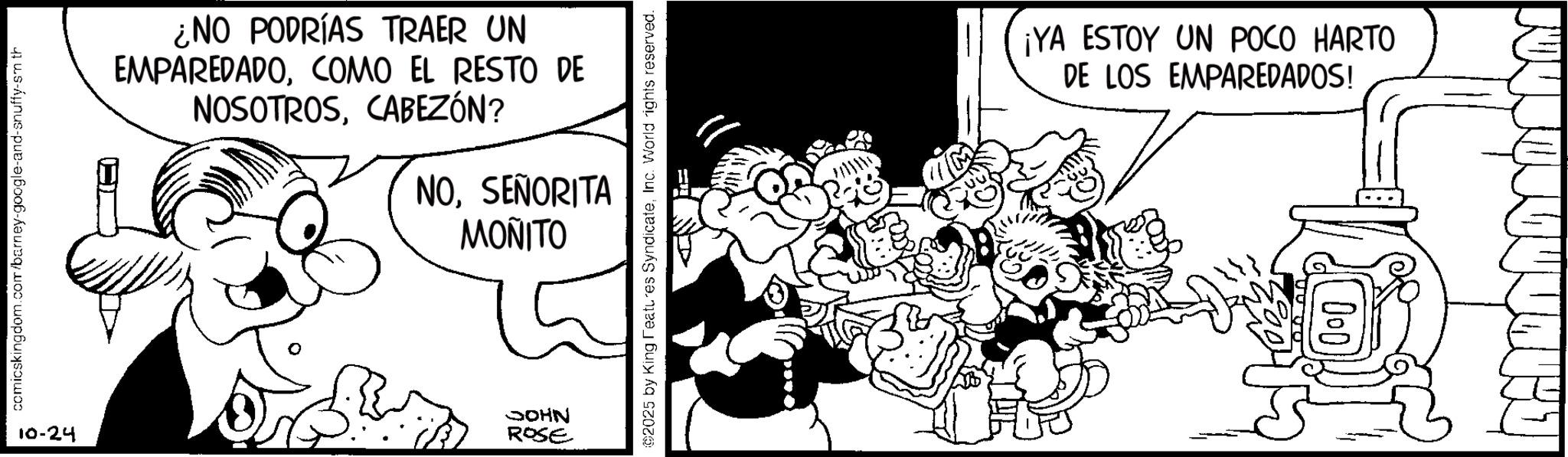 Monochrome OCR: comicskingdom.com/barney-google-and-snuffy-sm th ¿NO PODRÍAS TRAER UN EMPAREDADOCOMO EL RESTO DE NOSOTROSCABEZÓN? NOSEÑORITA MONITO 10-24 JOHN ROSE 2025 by King Features SyndicateInc. World rights reserved. ¡YA ESTOY UN POCO HARTO DE LOS EMPAREDADOS! 000 comicskingdom.com/barney-google-and-snuffy-sm th ¿ NO PODRÍAS TRAER UN EMPAREDADOCOMO EL RESTO DE NOSOTROSCABEZÓN ? NOSEÑORITA MONITO 10-24 JOHN ROSE 2025 by King Features SyndicateInc. World rights reserved . ¡ YA ESTOY UN POCO HARTO DE LOS EMPAREDADOS ! 000
