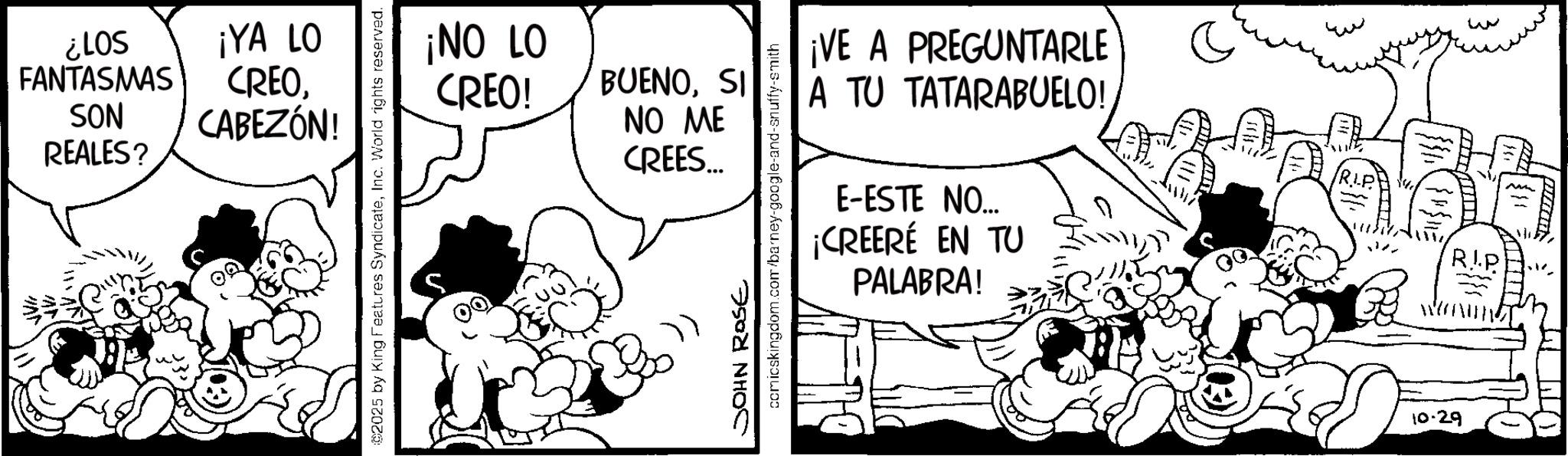 Animated cartoon OCR: S01? ¡YA LO FANTASMAS SON REALES? CREOCABEZÓN! ©2025 by King Features SyndicateInc. World rights reserved. 01 ON! CREO! BUENOSI NO ME CREES... JOHN ROSE comicskingdom.com/barney-google-and-snuffy-smith ¡VE A PREGUNTARLE A TU TATARABUELO! E-ESTE NO... ¡CREERÉ PALABRA! EN TU w RIP 10.29 S01 ? ¡ YA LO FANTASMAS SON REALES ? CREOCABEZÓN ! © 2025 by King Features SyndicateInc. World rights reserved . 01 ON ! CREO ! BUENOSI NO ME CREES ... JOHN ROSE comicskingdom.com/barney-google-and-snuffy-smith ¡ VE A PREGUNTARLE A TU TATARABUELO ! E - ESTE NO ... ¡ CREERÉ PALABRA ! EN TU w RIP 10.29