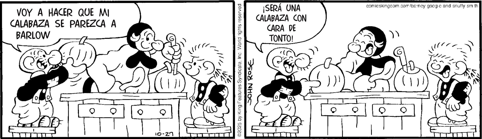 Comics OCR: VOY A HACER QUE MI CALABAZA SE PAREZCA A BARLOW 10-27 ¡SERÁ UNA CALABAZA CON CARA DE TONTO! ©2025 by King Features SyndicateInc. World rights reserved. JOHN ROSE comicskingcom.com/barney googo and snuffy sm th VOY A HACER QUE MI CALABAZA SE PAREZCA A BARLOW 10-27 ¡ SERÁ UNA CALABAZA CON CARA DE TONTO ! © 2025 by King Features SyndicateInc. World rights reserved . JOHN ROSE comicskingcom.com/barney googo and snuffy sm th