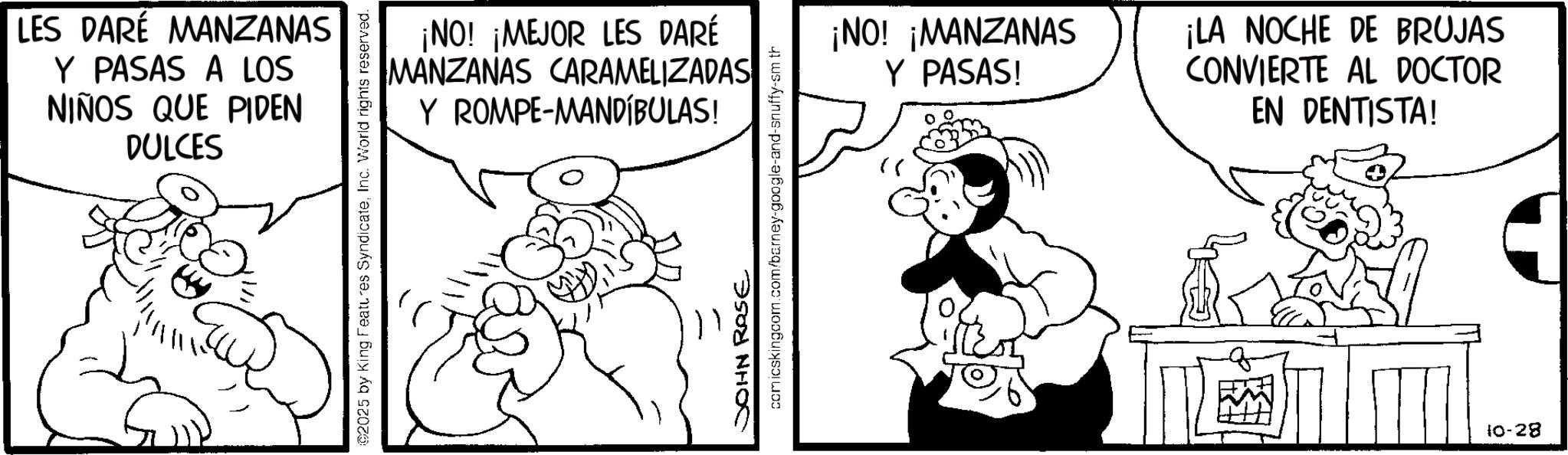 Fiction OCR: LES DARÉ MANZANAS Y PASAS A LOS NIÑOS QUE PIDEN DULCES ¡NO! ¡MEJOR LES DARÉ MANZANAS CARAMELIZADAS Y ROMPE-MANDÍBULAS! ©2025 by King Features SyndicateInc. World rights reserved. JOHN ROSE comicskingcom.com/barney-google-and-snuffy-sm th ¡NO! ¡MANZANAS Y PASAS! ¡LA NOCHE DE BRUJAS CONVIERTE AL DOCTOR EN DENTISTA! 10-28 LES DARÉ MANZANAS Y PASAS A LOS NIÑOS QUE PIDEN DULCES ¡ NO ! ¡ MEJOR LES DARÉ MANZANAS CARAMELIZADAS Y ROMPE - MANDÍBULAS ! © 2025 by King Features SyndicateInc. World rights reserved . JOHN ROSE comicskingcom.com/barney-google-and-snuffy-sm th ¡ NO ! ¡ MANZANAS Y PASAS ! ¡ LA NOCHE DE BRUJAS CONVIERTE AL DOCTOR EN DENTISTA ! 10-28