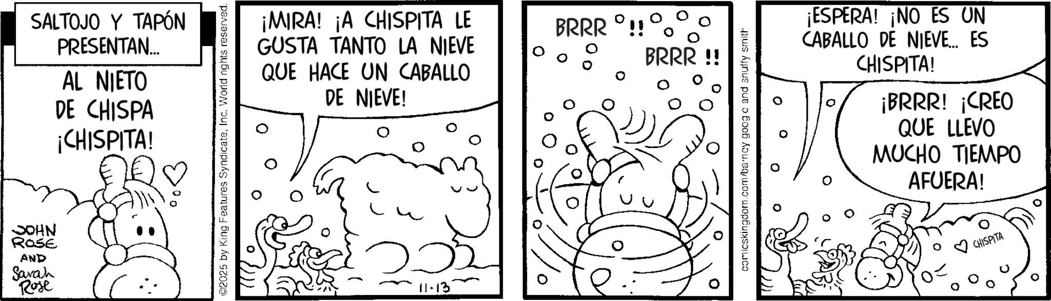 Comic book OCR: JOHN ROSE AND Sarah Rose SALTOJO Y TAPÓN PRESENTAN... AL NIETO DE CHISPA ¡CHISPITA! 2025 by King Features SyndicateInc. World rights reserved. ¡MIRA! ¡A CHISPITA LE GUSTA TANTO LA NIEVE QUE HACE UN CABALLO DE NIEVE! 11-13 BRRR !! BRRR !! comicskingdom.com/barncy goog c and snuffy smith ¡ESPERA! ¡NO ES UN CABALLO DE NIEVE... ES CHISPITA! ¡BRRR! ¡CREO QUE LLEVO MUCHO TIEMPO AFUERA! CHISPITA JOHN ROSE AND Sarah Rose SALTOJO Y TAPÓN PRESENTAN ... AL NIETO DE CHISPA ¡ CHISPITA ! 2025 by King Features SyndicateInc. World rights reserved . ¡ MIRA ! ¡ A CHISPITA LE GUSTA TANTO LA NIEVE QUE HACE UN CABALLO DE NIEVE ! 11-13 BRRR !! BRRR !! comicskingdom.com/barncy goog c and snuffy smith ¡ ESPERA ! ¡ NO ES UN CABALLO DE NIEVE ... ES CHISPITA ! ¡ BRRR ! ¡ CREO QUE LLEVO MUCHO TIEMPO AFUERA ! CHISPITA