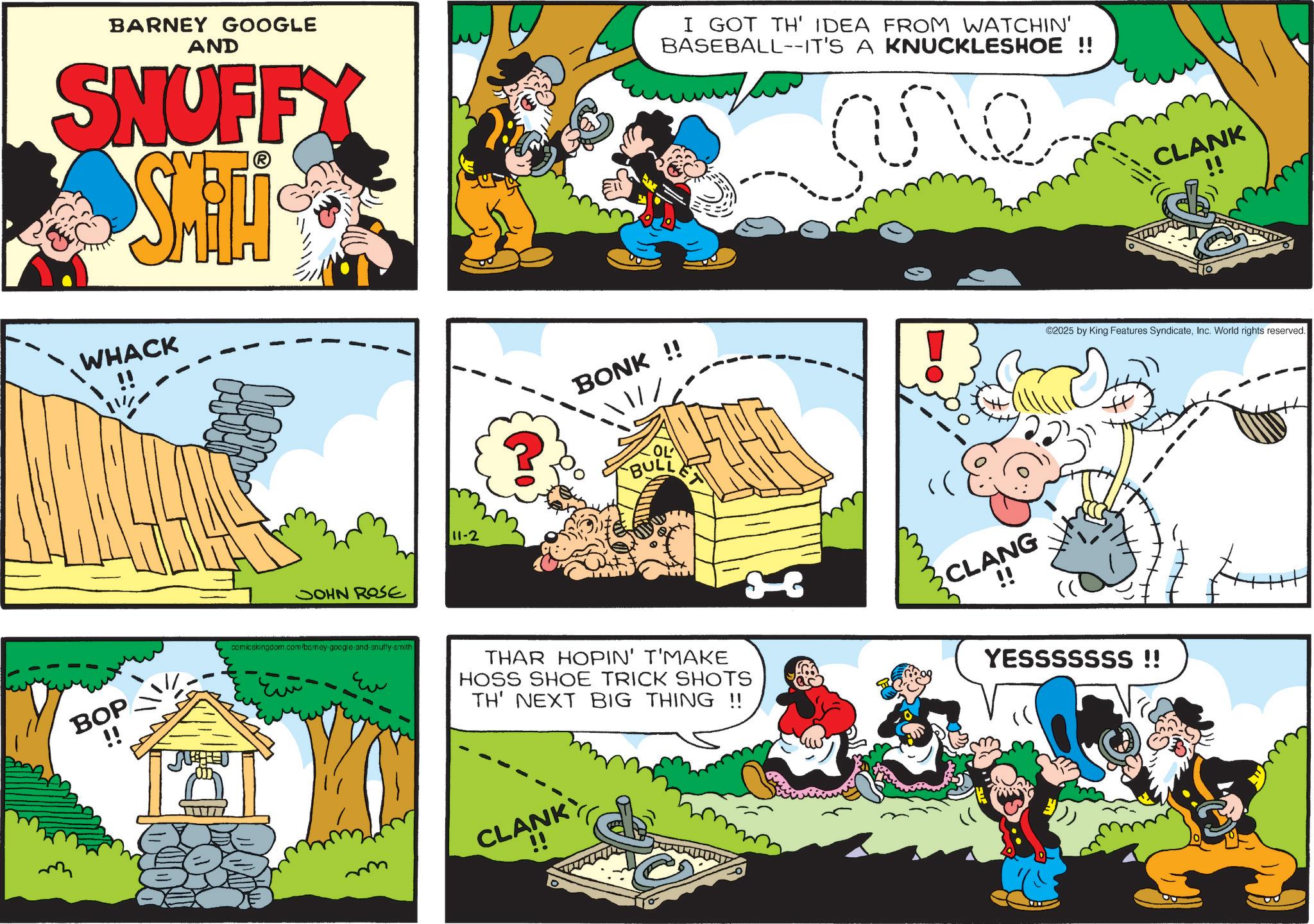 Animation OCR: BARNEY GOOGLE AND SNUFFY Smiti I GOT TH' IDEA FROM WATCHIN' BASEBALL--IT'S A KNUCKLESHOE !! me WHACK JOHN ROSE BOP !! comicskingdom.com/barney google and snuffy-smith 11-2 CLANK BONK !! ©2025 by King Features SyndicateInc. World rights reserved. BULL THAR HOPIN' T'MAKE HOSS SHOE TRICK SHOTS TH' NEXT BIG THING !! CLANK mmm CLANG YESSSSSSS!! BARNEY GOOGLE AND SNUFFY Smiti I GOT TH ' IDEA FROM WATCHIN ' BASEBALL -- IT'S A KNUCKLESHOE !! me WHACK JOHN ROSE BOP !! comicskingdom.com/barney google and snuffy - smith 11-2 CLANK BONK !! © 2025 by King Features SyndicateInc. World rights reserved . BULL THAR HOPIN ' T'MAKE HOSS SHOE TRICK SHOTS TH ' NEXT BIG THING !! CLANK mmm CLANG YESSSSSSS !!