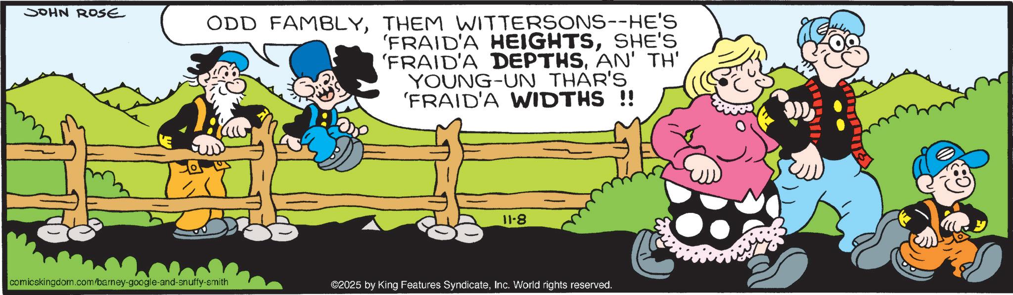 Fiction OCR: JOHN ROSE ODD FAMBLYTHEM WITTERSONS--HE'S 'FRAID'A HEIGHTSSHE'S 'FRAID'A DEPTHSAN' TH' YOUNG-UN THAR'S 'FRAID'A WIDTHS !! 11-8 comicskingdom.com/barney-google-and-snuffy-smith ©2025 by King Features SyndicateInc. World rights reserved. JOHN ROSE ODD FAMBLYTHEM WITTERSONS -- HE'S ' FRAID'A HEIGHTSSHE'S ' FRAID'A DEPTHSAN ' TH ' YOUNG - UN THAR'S ' FRAID'A WIDTHS !! 11-8 comicskingdom.com/barney-google-and-snuffy-smith © 2025 by King Features SyndicateInc. World rights reserved .
