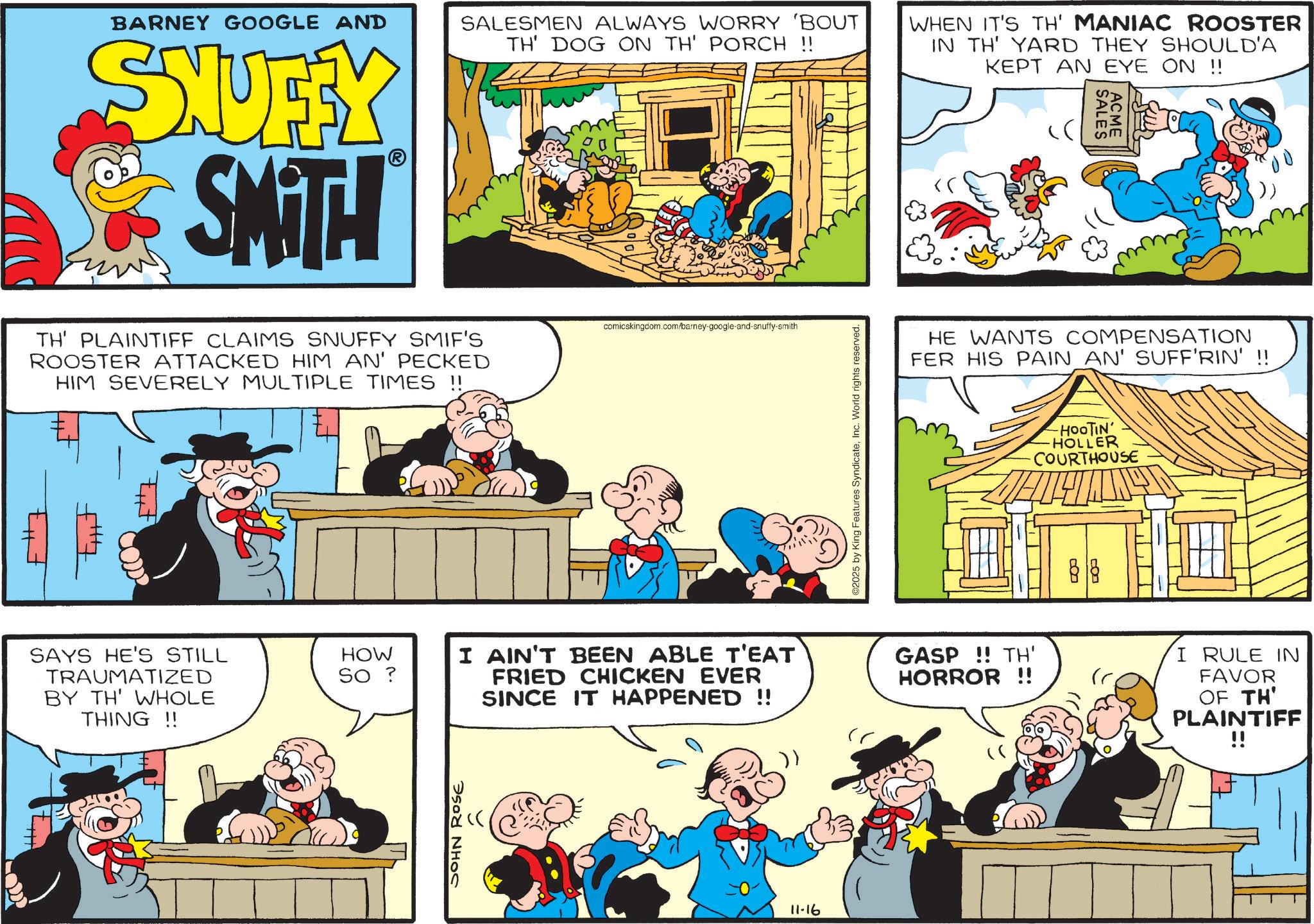 Animated cartoon OCR: F#7 BARNEY GOOGLE AND SHUFFY SMITH TH' PLAINTIFF CLAIMS SNUFFY SMIF'S ROOSTER ATTACKED HIM AN' PECKED HIM SEVERELY MULTIPLE TIMES !! tut SAYS HE'S STILL TRAUMATIZED BY TH' WHOLE THING!! HOW SO ? SALESMEN ALWAYS WORRY 'BOUT TH' DOG ON TH' PORCH !! comicskingdom.com/barney-google-and-snuffy-smith ©2025 by King Features SyndicateInc. World rights reserved. WHEN IT'S TH' MANIAC ROOSTER IN TH' YARD THEY SHOULD'A KEPT AN EYE ON !! SALES ACME HE WANTS COMPENSATION FER HIS PAIN AN' SUFF'RIN' !! -HOOTIN' HOLLER COURTHOUSE B I AIN'T BEEN ABLE T'EAT FRIED CHICKEN EVER SINCE IT HAPPENED !! GASP!! TH' HORROR !! I RULE IN FAVOR OF TH' PLAINTIFF !! 11-16 F # 7 BARNEY GOOGLE AND SHUFFY SMITH TH ' PLAINTIFF CLAIMS SNUFFY SMIF'S ROOSTER ATTACKED HIM AN ' PECKED HIM SEVERELY MULTIPLE TIMES !! tut SAYS HE'S STILL TRAUMATIZED BY TH ' WHOLE THING !! HOW SO ? SALESMEN ALWAYS WORRY ' BOUT TH ' DOG ON TH ' PORCH !! comicskingdom.com/barney-google-and-snuffy-smith © 2025 by King Features SyndicateInc. World rights reserved . WHEN IT'S TH ' MANIAC ROOSTER IN TH ' YARD THEY SHOULD'A KEPT AN EYE ON !! SALES ACME HE WANTS COMPENSATION FER HIS PAIN AN ' SUFF'RIN ' !! -HOOTIN ' HOLLER COURTHOUSE B I AIN'T BEEN ABLE T'EAT FRIED CHICKEN EVER SINCE IT HAPPENED !! GASP !! TH ' HORROR !! I RULE IN FAVOR OF TH ' PLAINTIFF !! 11-16