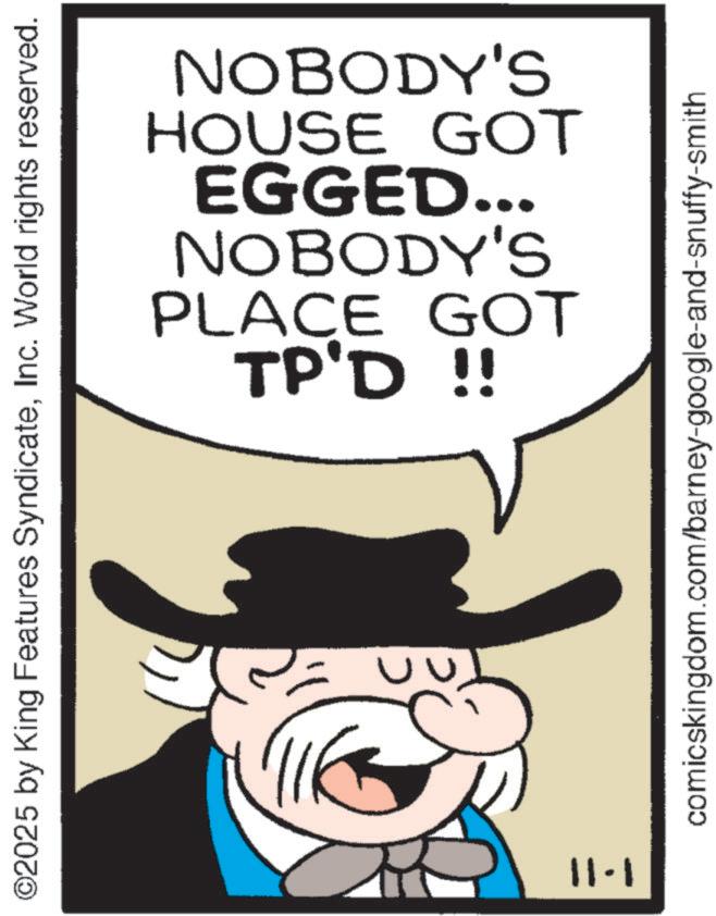 Animation OCR: ©2025 by King Features SyndicateInc. World rights reserved. 1-11 TP'D !! PLACE GOT NOBODY'S EGGED... HOUSE GOT NOBODY'S comicskingdom.com/barney-google-and-snuffy-smith © 2025 by King Features SyndicateInc. World rights reserved . 1-11 TP'D !! PLACE GOT NOBODY'S EGGED ... HOUSE GOT NOBODY'S comicskingdom.com/barney-google-and-snuffy-smith