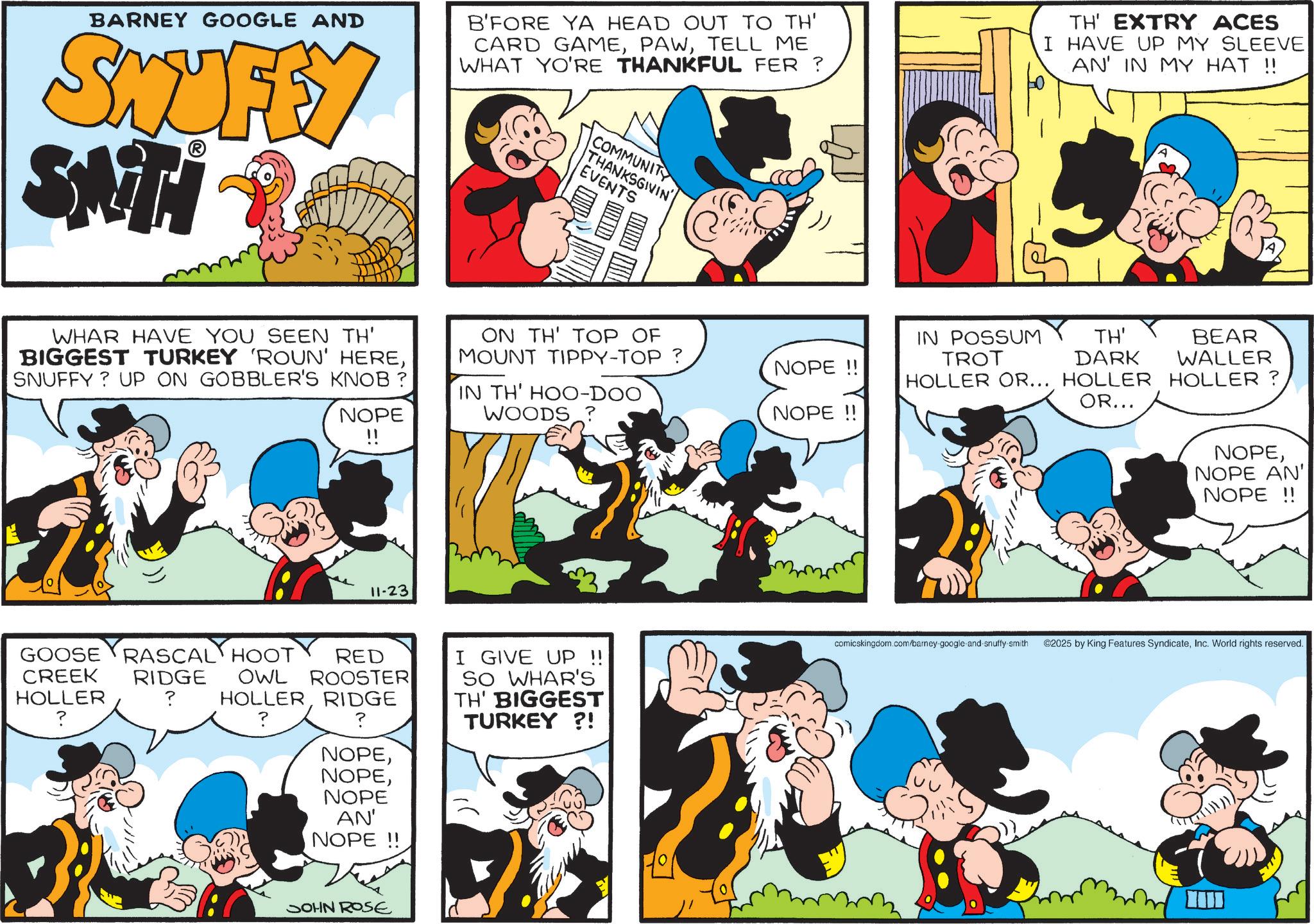 Animation OCR: BARNEY GOOGLE AND SMUFEY HIN'S B'FORE YA HEAD OUT TO TH' CARD GAMETELL ME WHAT YO'RE THANKFUL FER? COMMUNITY THANKSGIVIN' EVENTS C TH' EXTRY ACES I HAVE UP MY SLEEVE AN' IN MY HAT !! WHAR HAVE YOU SEEN TH' BIGGEST TURKEY 'ROUN' HERESNUFFY? UP ON GOBBLER'S KNOB ? NOPE !! ON TH' TOP OF MOUNT TIPPY-TOP ? IN TH' HOO-DOO WOODS ? 11-23 GOOSE RASCAL HOOT CREEK RIDGE HOLLER ? ? RED OWL ROOSTER I GIVE UP SO WHAR'S HOLLERRIDGE TH' BIGGEST ? TURKEY ?! NOPENOPE AN' NOPE!! SOHN ROSE IN POSSUM TROT NOPE!! TH' DARK BEAR WALLER HOLLER OR... HOLLER HOLLER? OR... NOPE!! NOPENOPE AN' NOPE!! comicskingdom.com/barney-google-and-snuffy-smith ©2025 by King Features SyndicateInc. World rights reserved. BARNEY GOOGLE AND SMUFEY HIN'S B'FORE YA HEAD OUT TO TH ' CARD GAMETELL ME WHAT YO'RE THANKFUL FER ? COMMUNITY THANKSGIVIN ' EVENTS C TH ' EXTRY ACES I HAVE UP MY SLEEVE AN ' IN MY HAT !! WHAR HAVE YOU SEEN TH ' BIGGEST TURKEY ' ROUN ' HERESNUFFY ? UP ON GOBBLER'S KNOB ? NOPE !! ON TH ' TOP OF MOUNT TIPPY - TOP ? IN TH ' HOO - DOO WOODS ? 11-23 GOOSE RASCAL HOOT CREEK RIDGE HOLLER ? ? RED OWL ROOSTER I GIVE UP SO WHAR'S HOLLERRIDGE TH ' BIGGEST ? TURKEY ? ! NOPENOPE AN ' NOPE !! SOHN ROSE IN POSSUM TROT NOPE !! TH ' DARK BEAR WALLER HOLLER OR ... HOLLER HOLLER ? OR ... NOPE !! NOPENOPE AN ' NOPE !! comicskingdom.com/barney-google-and-snuffy-smith © 2025 by King Features SyndicateInc. World rights reserved .