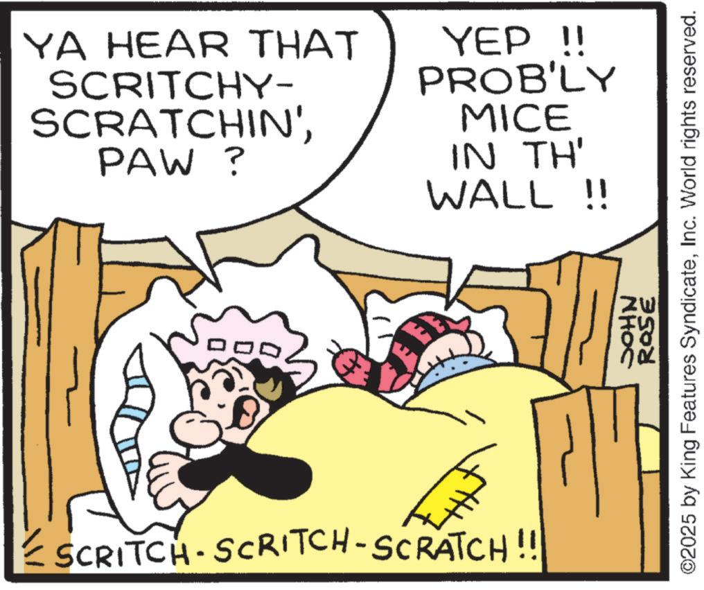 Pleased OCR: YA HEAR THAT SCRITCHY- SCRATCHIN'PAW? YEP !! PROB'LY MICE IN TH' WALL!! € SCRITCH-SCRITCH-SCRATCH!!! ROSE ©2025 by King Features SyndicateInc. World rights reserved. NHOC YA HEAR THAT SCRITCHY- SCRATCHIN 'PAW ? YEP !! PROB'LY MICE IN TH ' WALL !! € SCRITCH - SCRITCH - SCRATCH !!! ROSE © 2025 by King Features SyndicateInc. World rights reserved . NHOC
