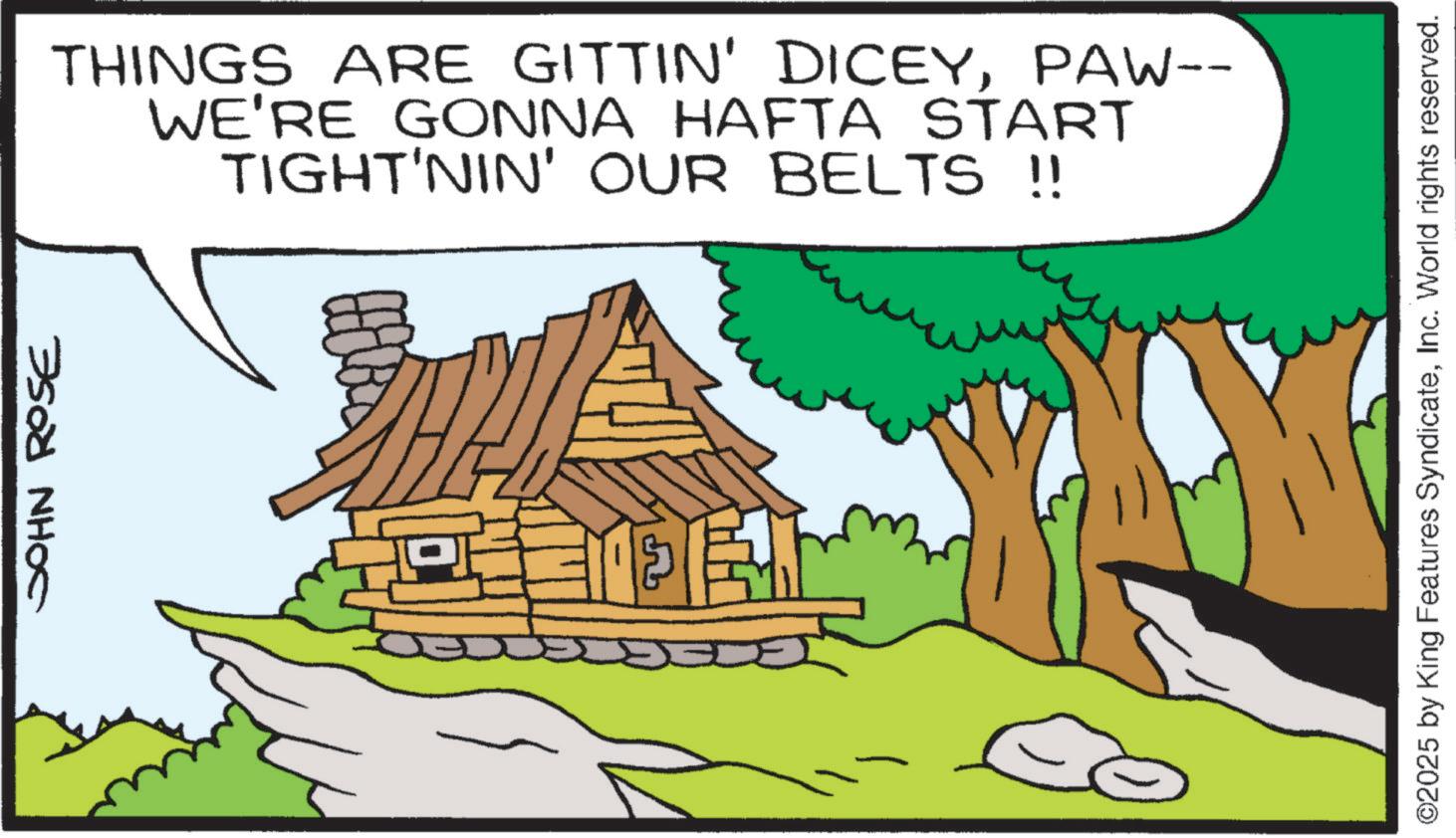 Shack OCR: JOHN ROSE THINGS ARE GITTIN' DICEYPAW-- WE'RE GONNA HAFTA START TIGHT'NIN' OUR BELTS !! ©2025 by King Features SyndicateInc. World rights reserved. JOHN ROSE THINGS ARE GITTIN ' DICEYPAW-- WE'RE GONNA HAFTA START TIGHT'NIN ' OUR BELTS !! © 2025 by King Features SyndicateInc. World rights reserved .