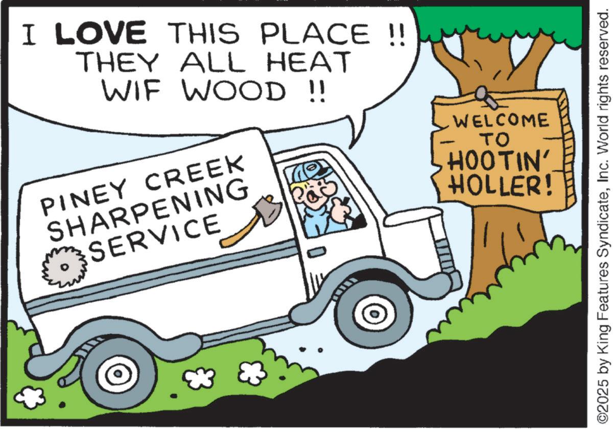 Light commercial vehicle OCR: I LOVE THIS PLACE !! THEY ALL HEAT WIF WOOD !! PINEY CREEK SHARPENING SERVICE WELCOME ?? HOOTIN' HOLLER! ©2025 by King Features SyndicateInc. World rights reserved. I LOVE THIS PLACE !! THEY ALL HEAT WIF WOOD !! PINEY CREEK SHARPENING SERVICE WELCOME ?? HOOTIN ' HOLLER ! © 2025 by King Features SyndicateInc. World rights reserved .