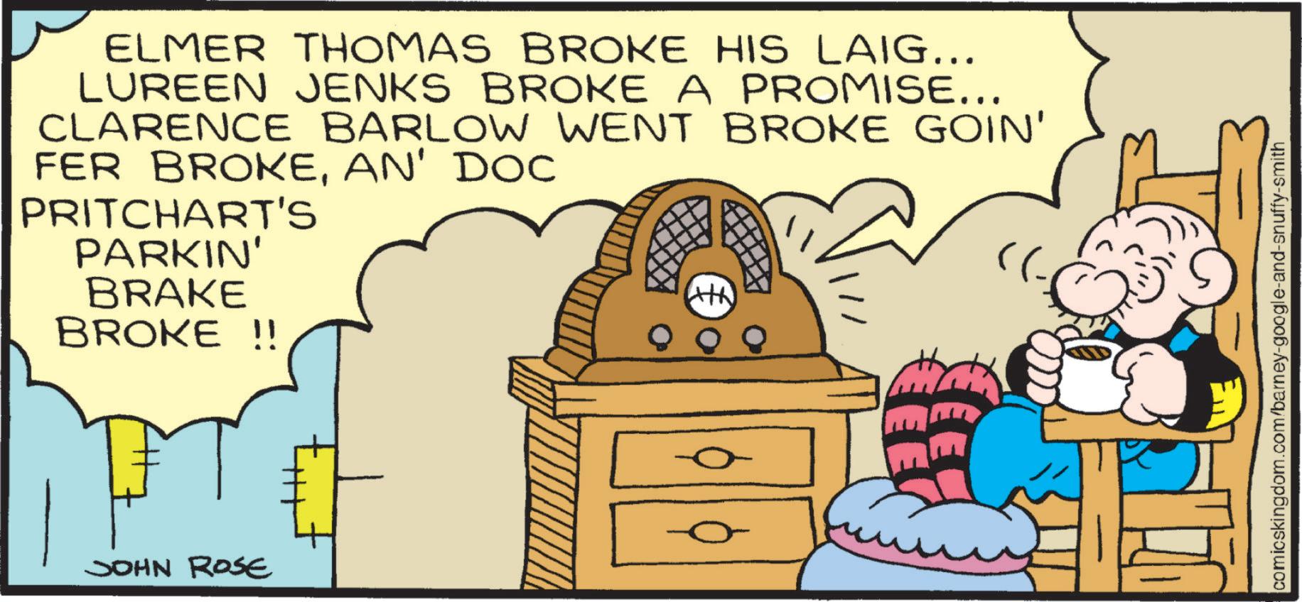 Conversation OCR: ELMER THOMAS BROKE HIS LAIG... LUREEN JENKS BROKE A PROMISE... CLARENCE BARLOW WENT BROKE GOIN' FER BROKEAN' DOC PRITCHART'S PARKIN' BRAKE BROKE !! JOHN ROSE comicskingdom.com/barney-google-and-snuffy-smith ELMER THOMAS BROKE HIS LAIG ... LUREEN JENKS BROKE A PROMISE ... CLARENCE BARLOW WENT BROKE GOIN ' FER BROKEAN ' DOC PRITCHART'S PARKIN ' BRAKE BROKE !! JOHN ROSE comicskingdom.com/barney-google-and-snuffy-smith