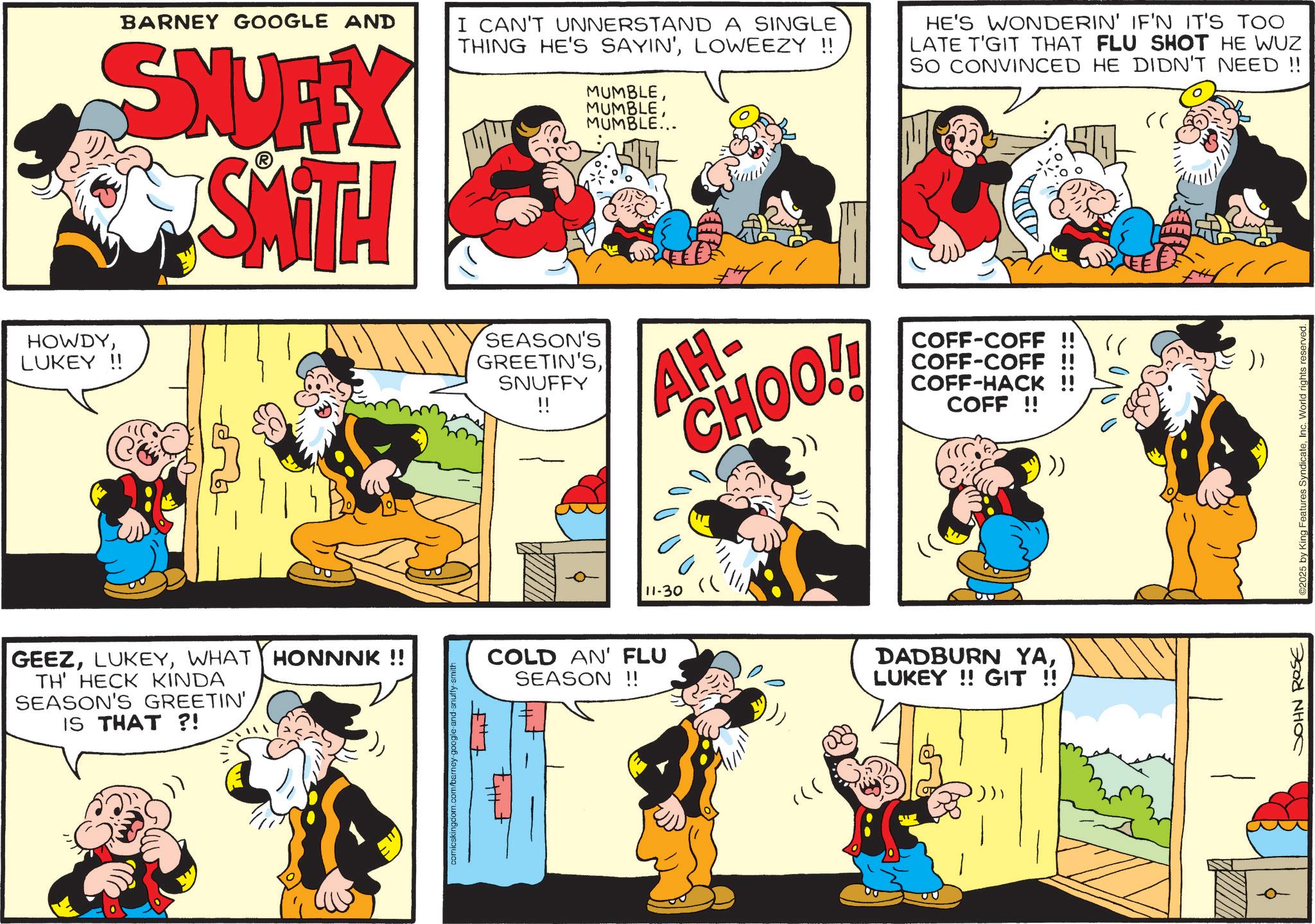 Publication OCR: BARNEY GOOGLE AND SNUFFY SMITH HOWDYLUKEY !! GEEZWHAT HONNNK !! TH' HECK KINDA SEASON'S GREETIN'IS THAT?! tut I CAN'T UNNERSTAND A SINGLE THING HE'S SAYIN'LOWEEZY !! MUMBLEMUMBLE... HE'S WONDERIN' IF'N IT'S TOO LATE T'GIT THAT FLU SHOT HE WUZ SO CONVINCED HE DIDN'T NEED !! SEASON'S GREETIN'SSNUFFY !! AH- CHOO!! COFF-COFF COFF-COFF COFF-HACK !! COFF!! 11-30 COLD AN' FLU SEASON !! == DADBURN YALUKEY!! GIT !! .)) JOHN ROSE 2025 by King Features SyndicateInc. World rights reserved. BARNEY GOOGLE AND SNUFFY SMITH HOWDYLUKEY !! GEEZWHAT HONNNK !! TH ' HECK KINDA SEASON'S GREETIN 'IS THAT ?! tut I CAN'T UNNERSTAND A SINGLE THING HE'S SAYIN 'LOWEEZY !! MUMBLEMUMBLE ... HE'S WONDERIN ' IF'N IT'S TOO LATE T'GIT THAT FLU SHOT HE WUZ SO CONVINCED HE DIDN'T NEED !! SEASON'S GREETIN'SSNUFFY !! AH- CHOO !! COFF - COFF COFF - COFF COFF - HACK !! COFF !! 11-30 COLD AN ' FLU SEASON !! == DADBURN YALUKEY !! GIT !! . ) ) JOHN ROSE 2025 by King Features SyndicateInc. World rights reserved .
