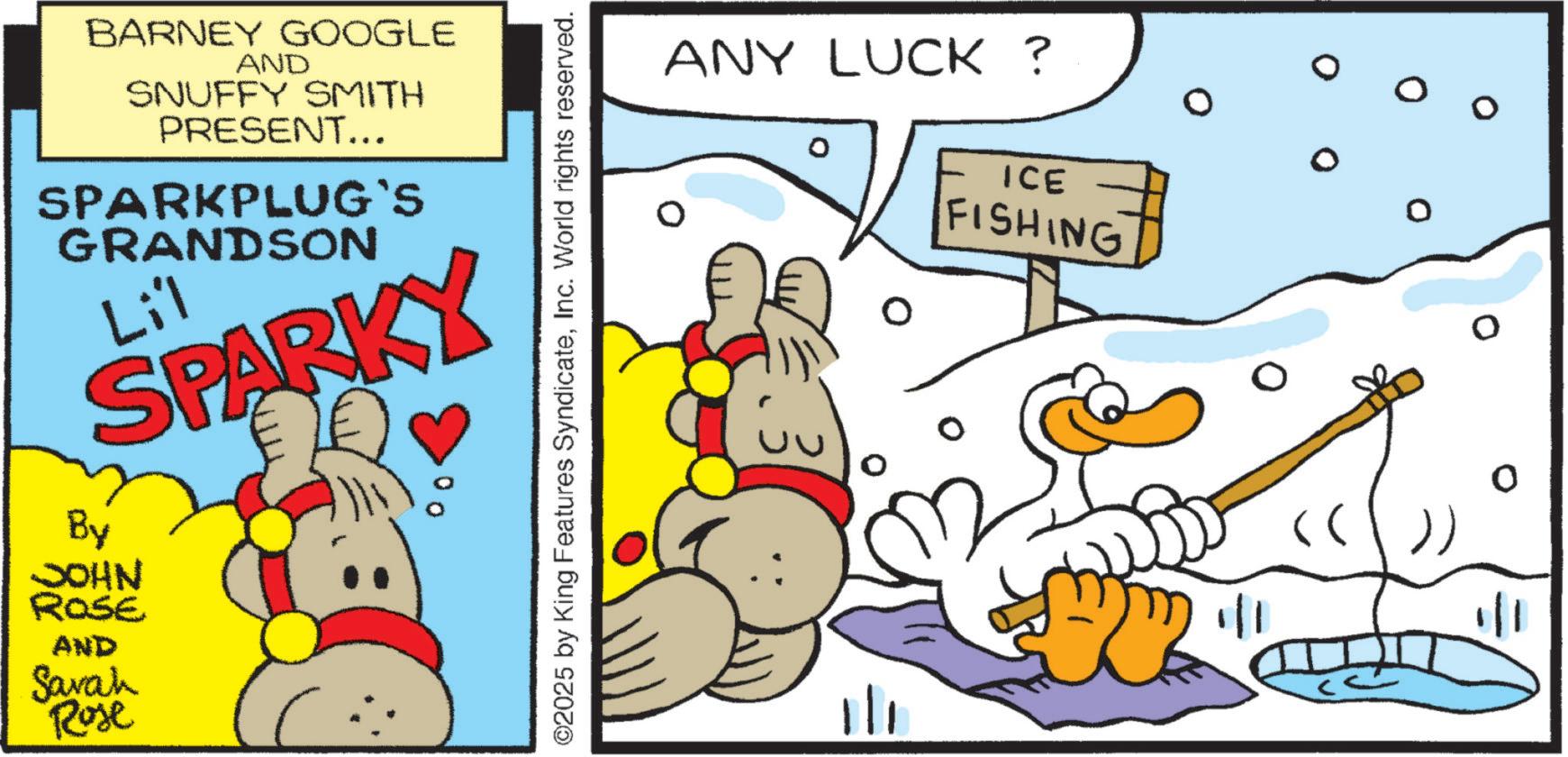 Fiction OCR: BARNEY GOOGLE AND SNUFFY SMITH PRESENT... SPARKPLUG'S GRANDSON Lil SPARKY By JOHN ROSE AND Savah Rose 00 ©2025 by King Features SyndicateInc. World rights reserved. ANY LUCK ? ICE FISHING 1/1 0 0 0 BARNEY GOOGLE AND SNUFFY SMITH PRESENT ... SPARKPLUG'S GRANDSON Lil SPARKY By JOHN ROSE AND Savah Rose 00 © 2025 by King Features SyndicateInc. World rights reserved . ANY LUCK ? ICE FISHING 1/1 0 0 0