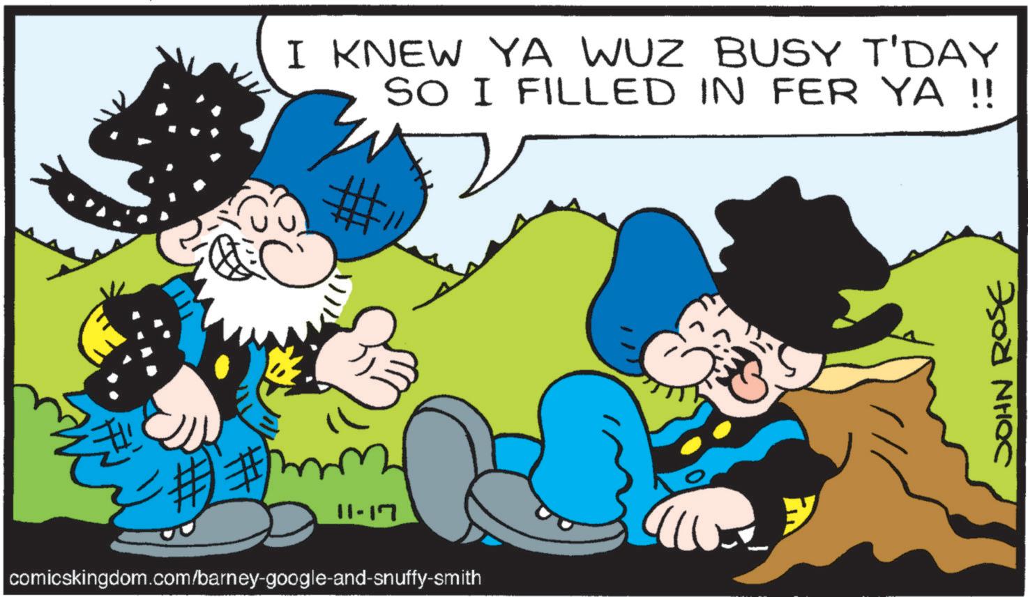 Publication OCR: I KNEW YA WUZ BUSY T'DAY SO I FILLED IN FER YA !! -##1 11-17 comicskingdom.com/barney-google-and-snuffy-smith JOHN ROSE I KNEW YA WUZ BUSY T'DAY SO I FILLED IN FER YA !! - ## 1 11-17 comicskingdom.com/barney-google-and-snuffy-smith JOHN ROSE