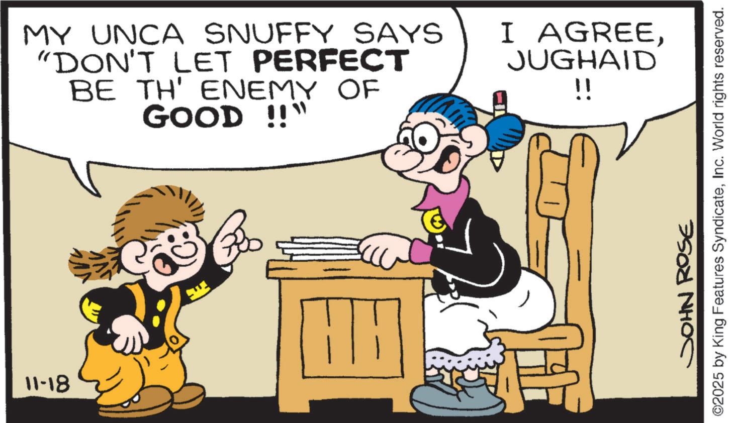 Fictional character OCR: 11-18 MY UNCA SNUFFY SAYS "DON'T LET PERFECT BE TH' ENEMY OF GOOD !!" Boo I AGREEJUGHAID !! ©2025 by King Features SyndicateInc. World rights reserved. JOHN ROSE 11-18 MY UNCA SNUFFY SAYS " DON'T LET PERFECT BE TH ' ENEMY OF GOOD !! " Boo I AGREEJUGHAID !! © 2025 by King Features SyndicateInc. World rights reserved . JOHN ROSE