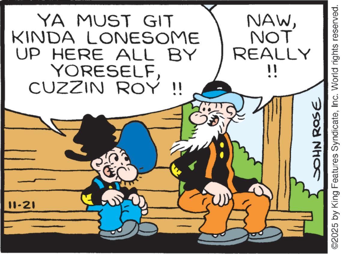 Animation OCR: 11-21 YA MUST GIT KINDA LONESOME UP HERE ALL BY YORESELFCUZZIN ROY !! NAWNOT REALLY !! JOHN ROSE ©2025 by King Features SyndicateInc. World rights reserved. 11-21 YA MUST GIT KINDA LONESOME UP HERE ALL BY YORESELFCUZZIN ROY !! NAWNOT REALLY !! JOHN ROSE © 2025 by King Features SyndicateInc. World rights reserved .