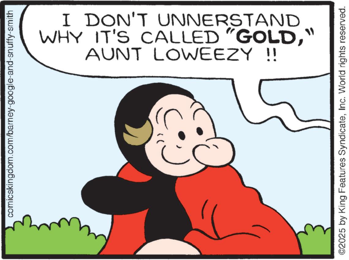 Fictional character OCR: comicskingdom.com/barney-google-and-snuffy-smith I DON'T UNNERSTAND WHY IT'S CALLED "GOLD" AUNT LOWEEZY !! ©2025 by King Features SyndicateInc. World rights reserved. comicskingdom.com/barney-google-and-snuffy-smith I DON'T UNNERSTAND WHY IT'S CALLED " GOLD" AUNT LOWEEZY !! © 2025 by King Features SyndicateInc. World rights reserved .