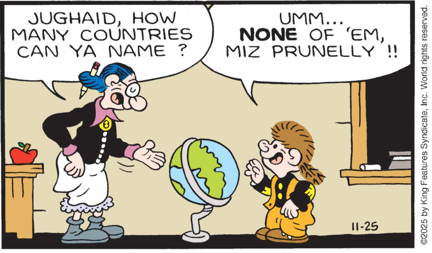 Illustration OCR: JUGHAIDHOW MANY COUNTRIES CAN YA NAME ? UMM... NONE OF 'EMMIZ PRUNELLY !! 11-25 ©2025 by King Features SyndicateInc. World rights reserved. JUGHAIDHOW MANY COUNTRIES CAN YA NAME ? UMM ... NONE OF ' EMMIZ PRUNELLY !! 11-25 © 2025 by King Features SyndicateInc. World rights reserved .